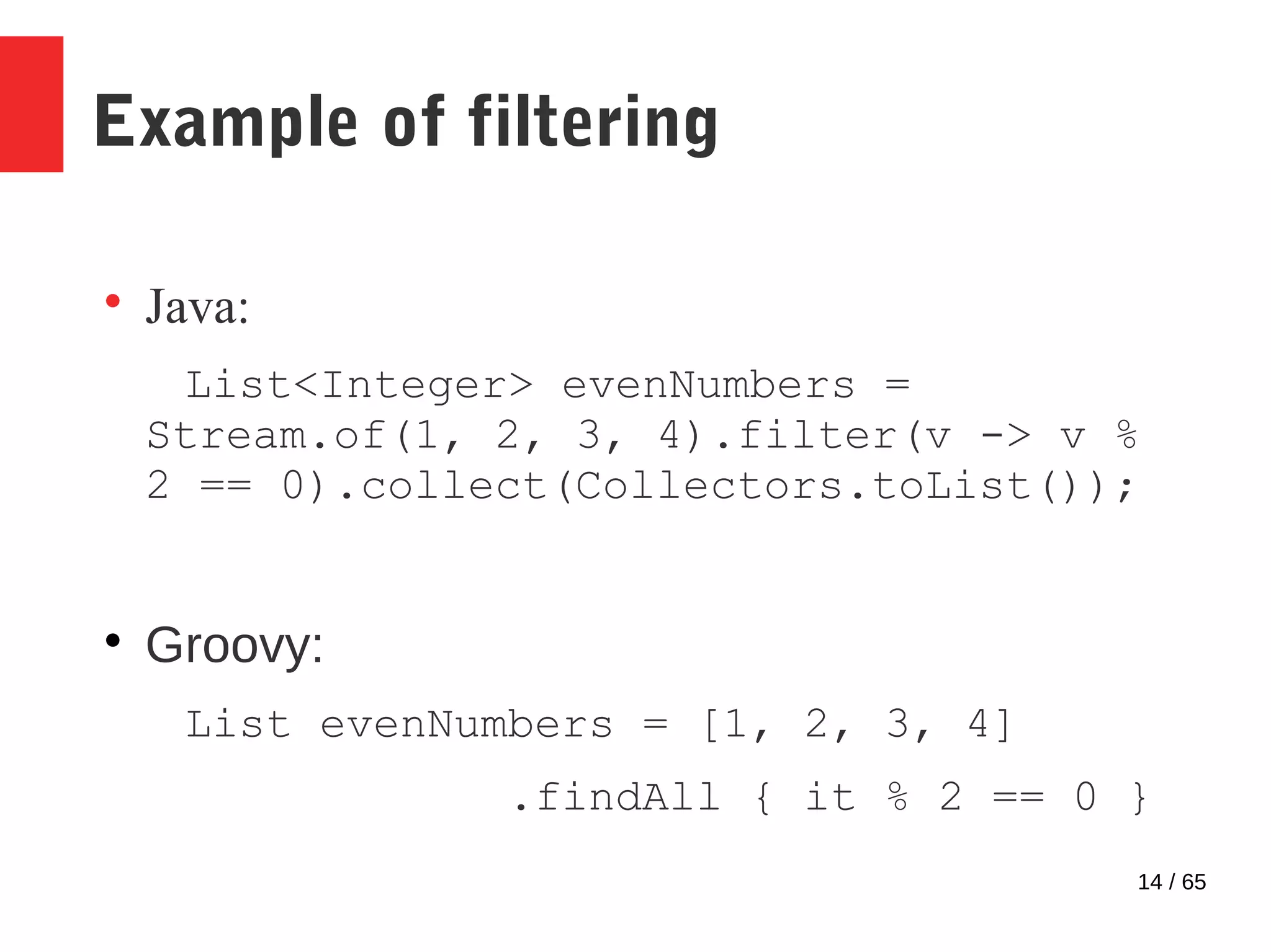 14 / 65
Example of filtering

Java:
List<Integer> evenNumbers =
Stream.of(1, 2, 3, 4).filter(v -> v %
2 == 0).collect(Collectors.toList());

Groovy:
List evenNumbers = [1, 2, 3, 4]
.findAll { it % 2 == 0 }
 
