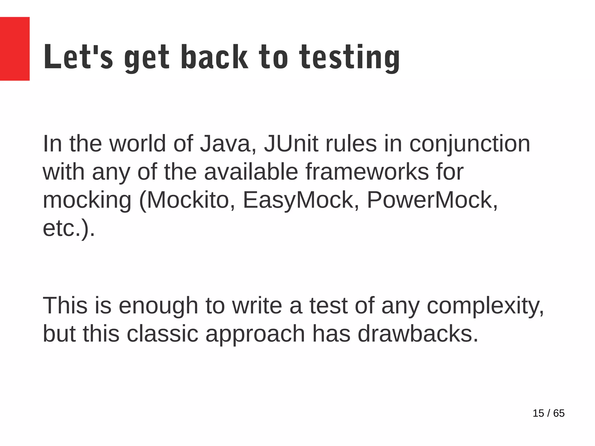15 / 65
Let's get back to testing
In the world of Java, JUnit rules in conjunction
with any of the available frameworks for
mocking (Mockito, EasyMock, PowerMock,
etc.).
This is enough to write a test of any complexity,
but this classic approach has drawbacks.
 