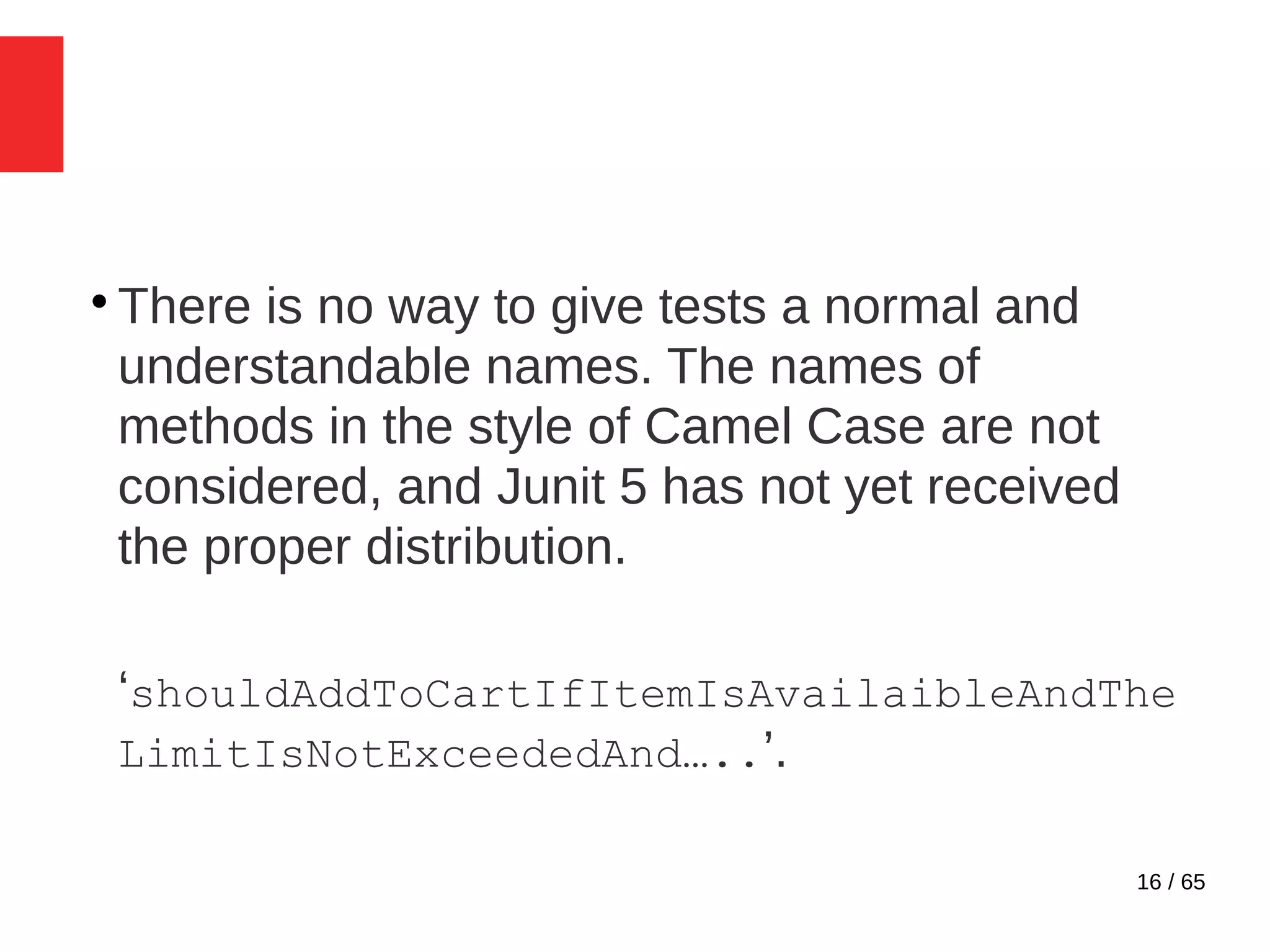 16 / 65

There is no way to give tests a normal and
understandable names. The names of
methods in the style of Camel Case are not
considered, and Junit 5 has not yet received
the proper distribution.
‘shouldAddToCartIfItemIsAvailaibleAndThe
LimitIsNotExceededAnd…..’.
 