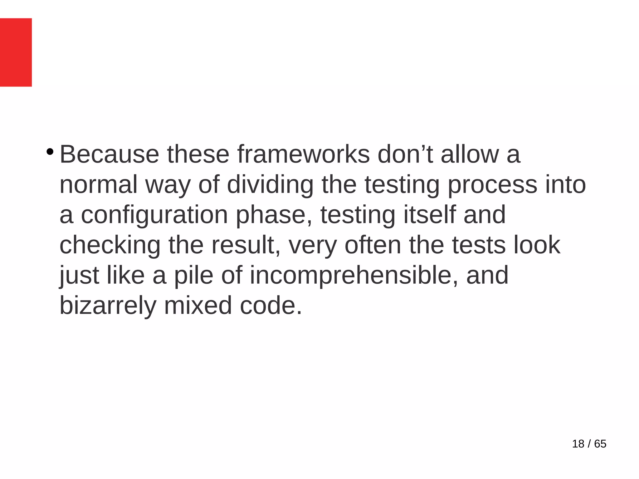 18 / 65

Because these frameworks don’t allow a
normal way of dividing the testing process into
a configuration phase, testing itself and
checking the result, very often the tests look
just like a pile of incomprehensible, and
bizarrely mixed code.
 
