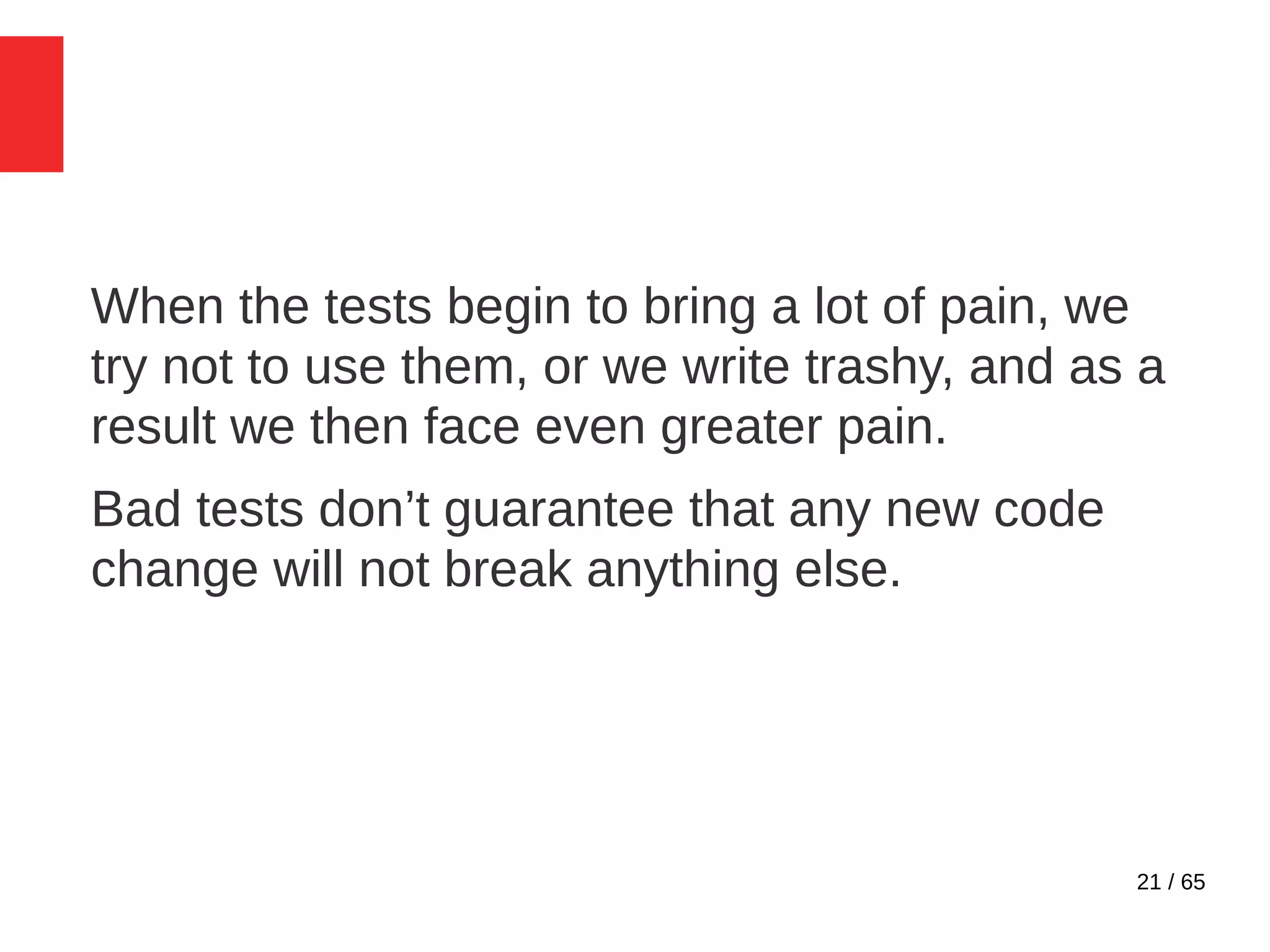 21 / 65
When the tests begin to bring a lot of pain, we
try not to use them, or we write trashy, and as a
result we then face even greater pain.
Bad tests don’t guarantee that any new code
change will not break anything else.
 