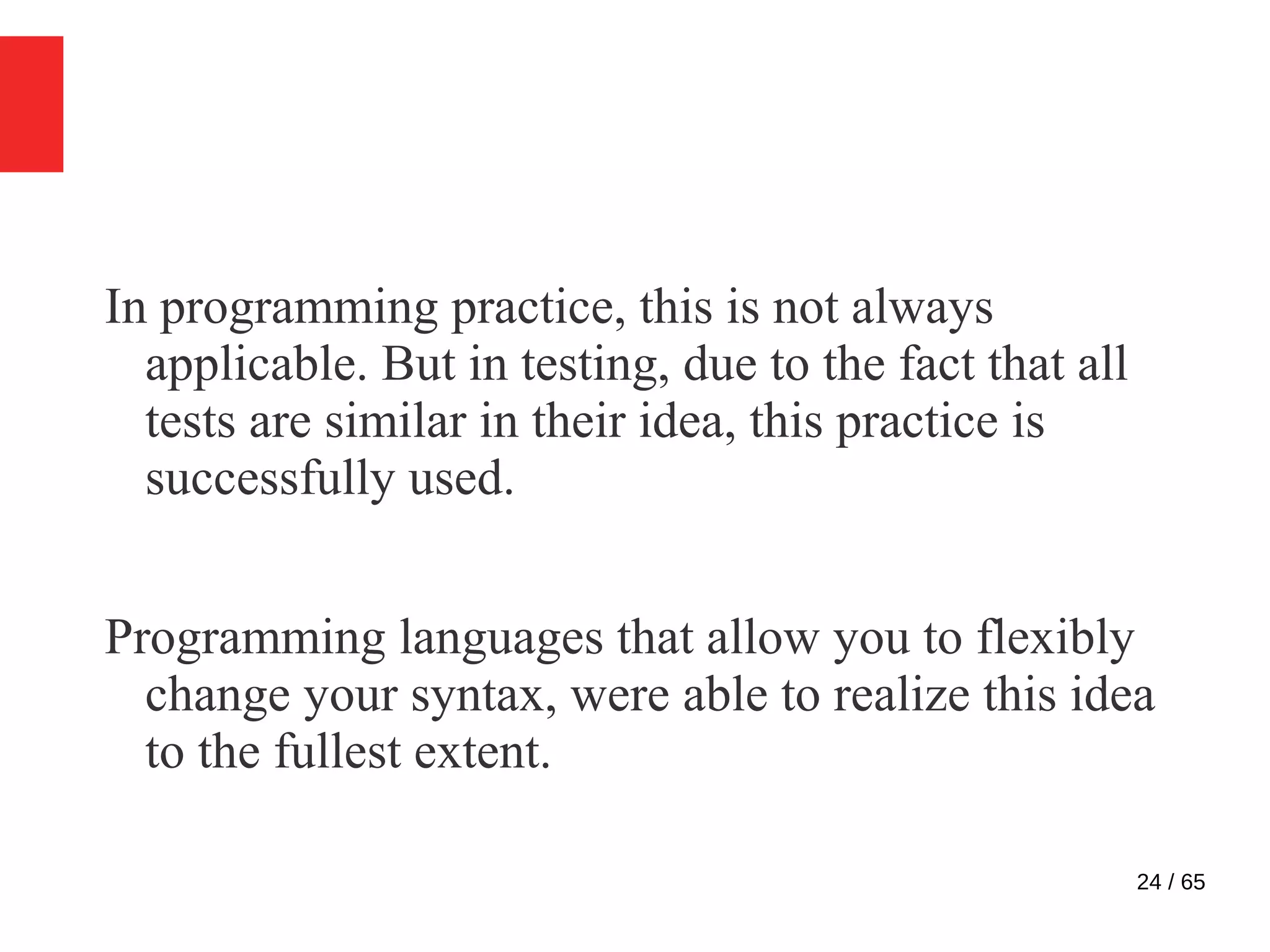 24 / 65
In programming practice, this is not always
applicable. But in testing, due to the fact that all
tests are similar in their idea, this practice is
successfully used.
Programming languages that allow you to flexibly
change your syntax, were able to realize this idea
to the fullest extent.
 