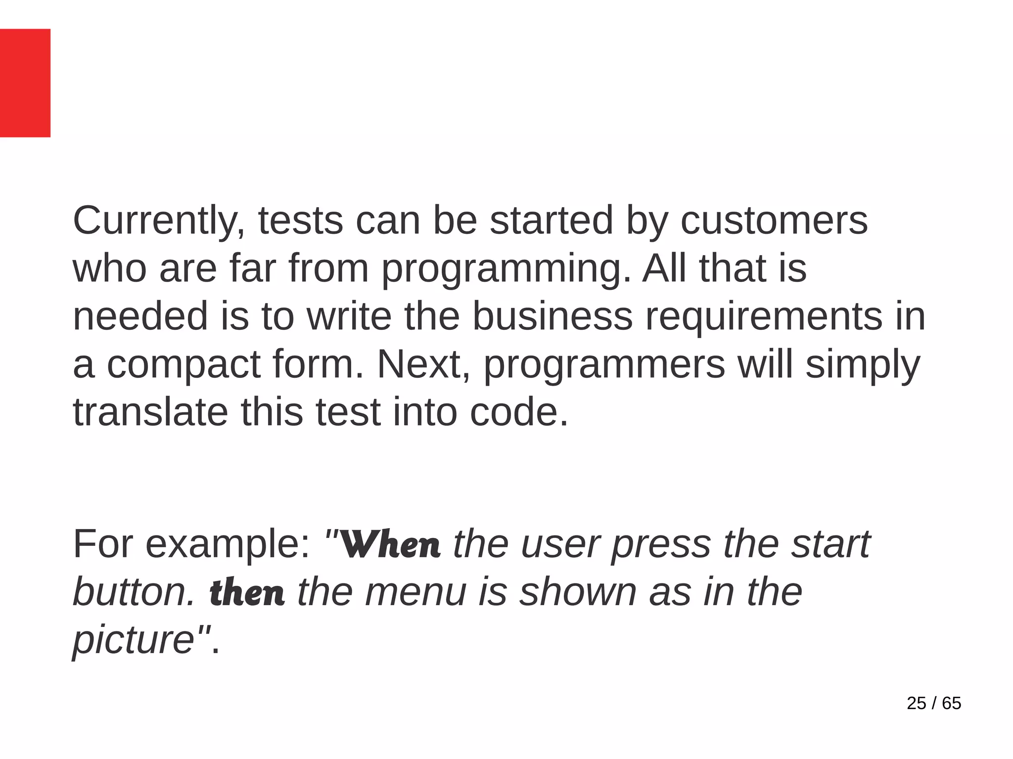 25 / 65
Currently, tests can be started by customers
who are far from programming. All that is
needed is to write the business requirements in
a compact form. Next, programmers will simply
translate this test into code.
For example: "When the user press the start
button. then the menu is shown as in the
picture".
 