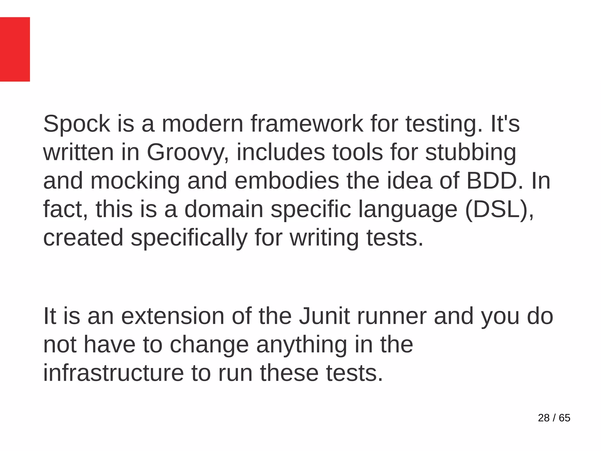 28 / 65
Spock is a modern framework for testing. It's
written in Groovy, includes tools for stubbing
and mocking and embodies the idea of BDD. In
fact, this is a domain specific language (DSL),
created specifically for writing tests.
It is an extension of the Junit runner and you do
not have to change anything in the
infrastructure to run these tests.
 