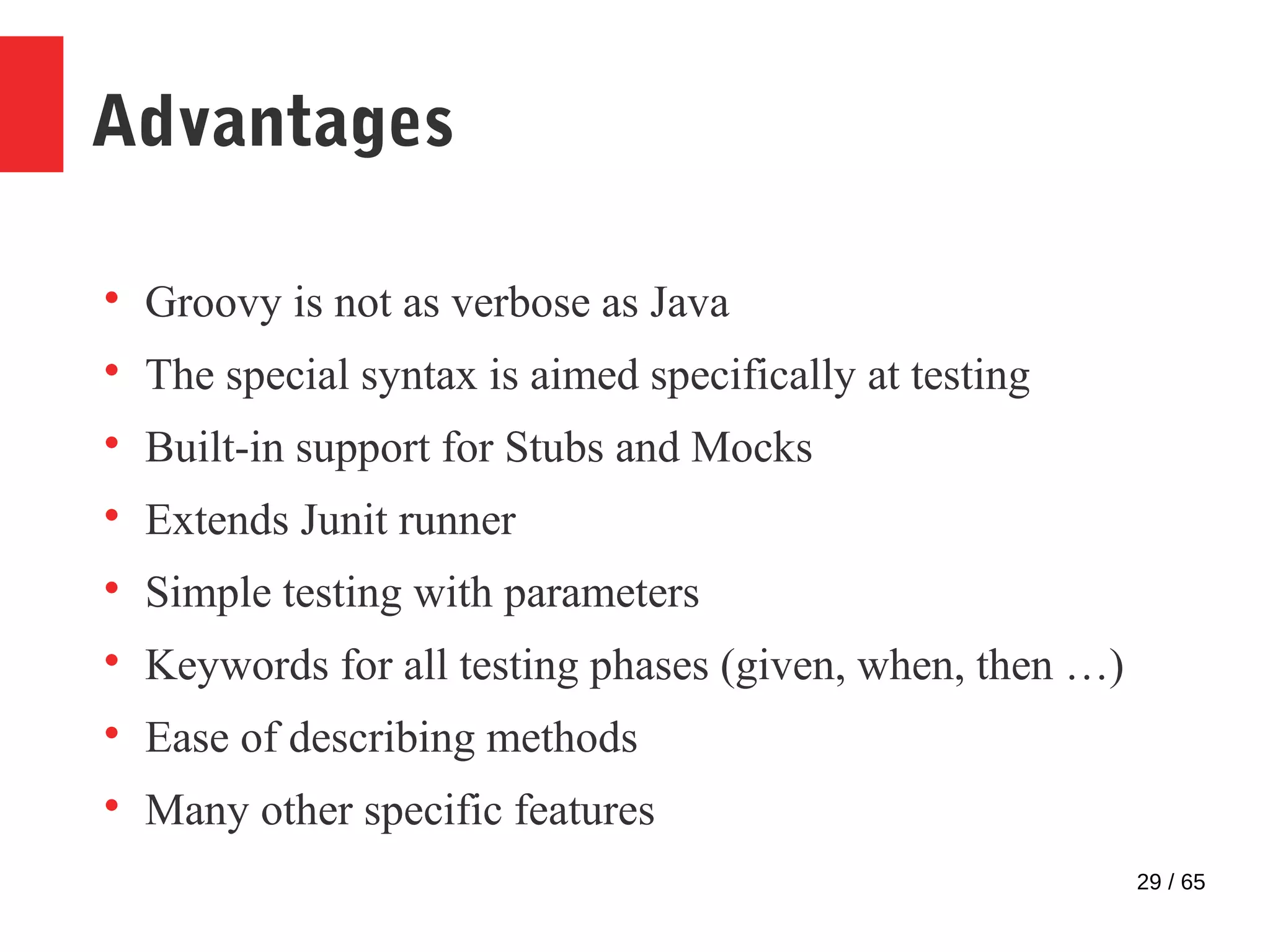 29 / 65
Advantages

Groovy is not as verbose as Java

The special syntax is aimed specifically at testing

Built-in support for Stubs and Mocks

Extends Junit runner

Simple testing with parameters

Keywords for all testing phases (given, when, then …)

Ease of describing methods

Many other specific features
 