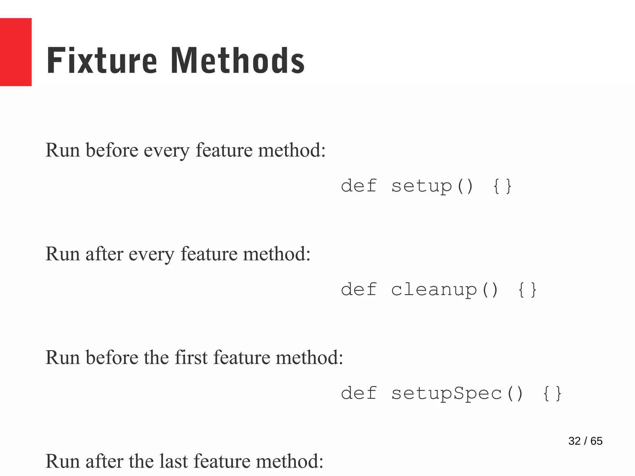 32 / 65
Fixture Methods
Run before every feature method:
def setup() {}
Run after every feature method:
def cleanup() {}
Run before the first feature method:
def setupSpec() {}
Run after the last feature method:
 