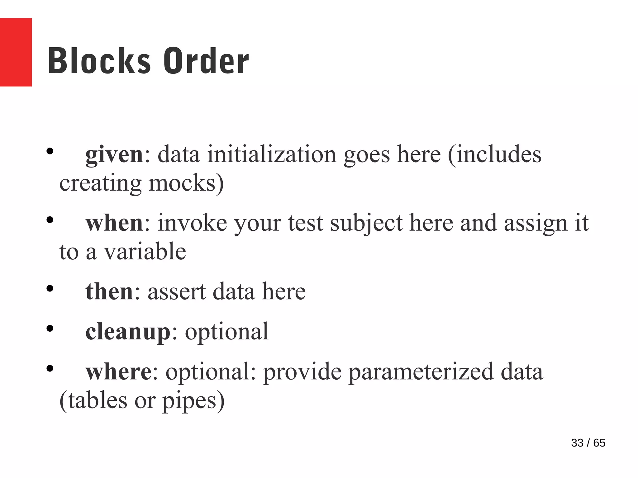 33 / 65
Blocks Order

given: data initialization goes here (includes
creating mocks)

when: invoke your test subject here and assign it
to a variable

then: assert data here

cleanup: optional

where: optional: provide parameterized data
(tables or pipes)
 