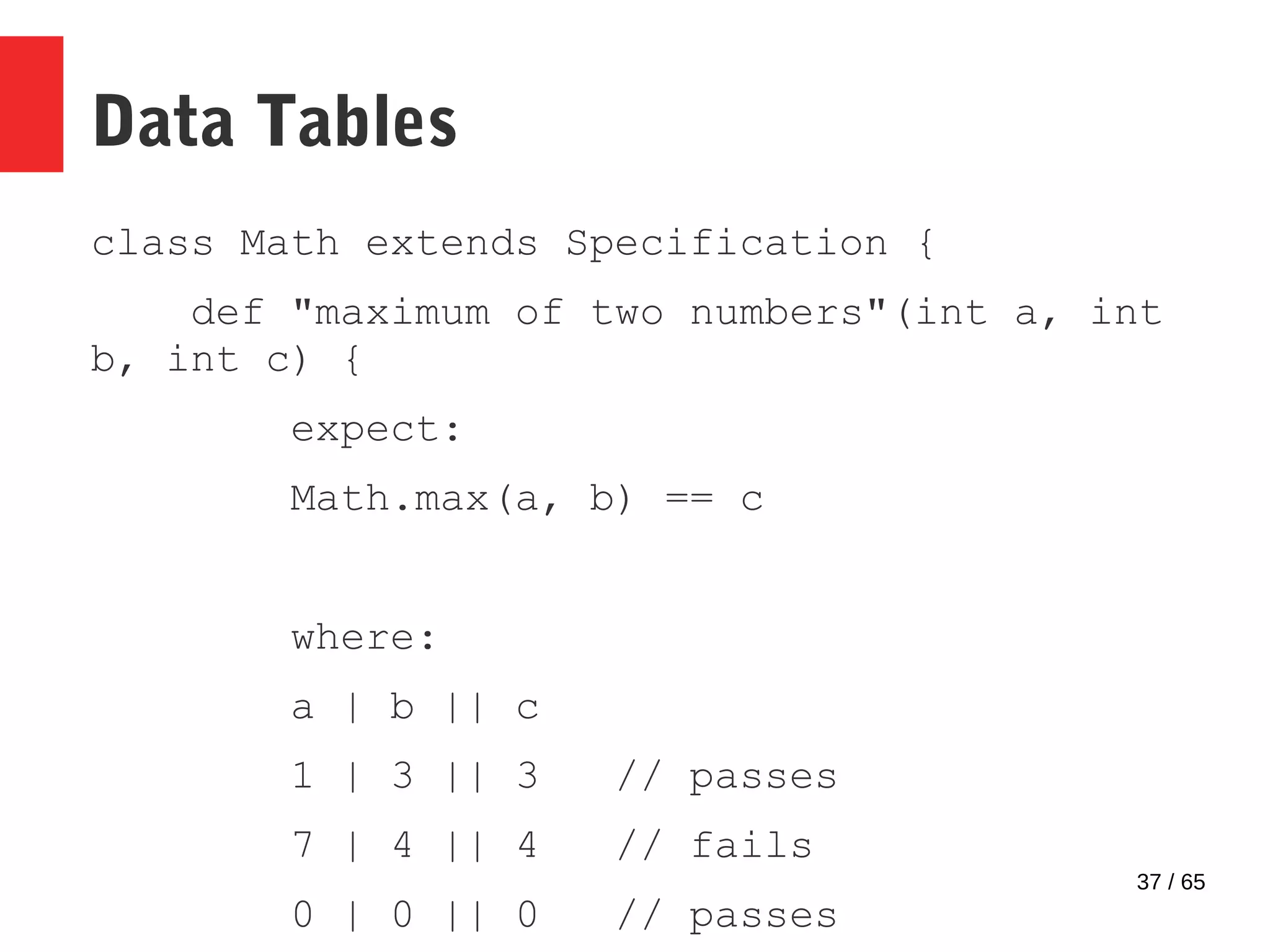 37 / 65
Data Tables
class Math extends Specification {
def "maximum of two numbers"(int a, int
b, int c) {
expect:
Math.max(a, b) == c
where:
a | b || c
1 | 3 || 3 // passes
7 | 4 || 4 // fails
0 | 0 || 0 // passes
 
