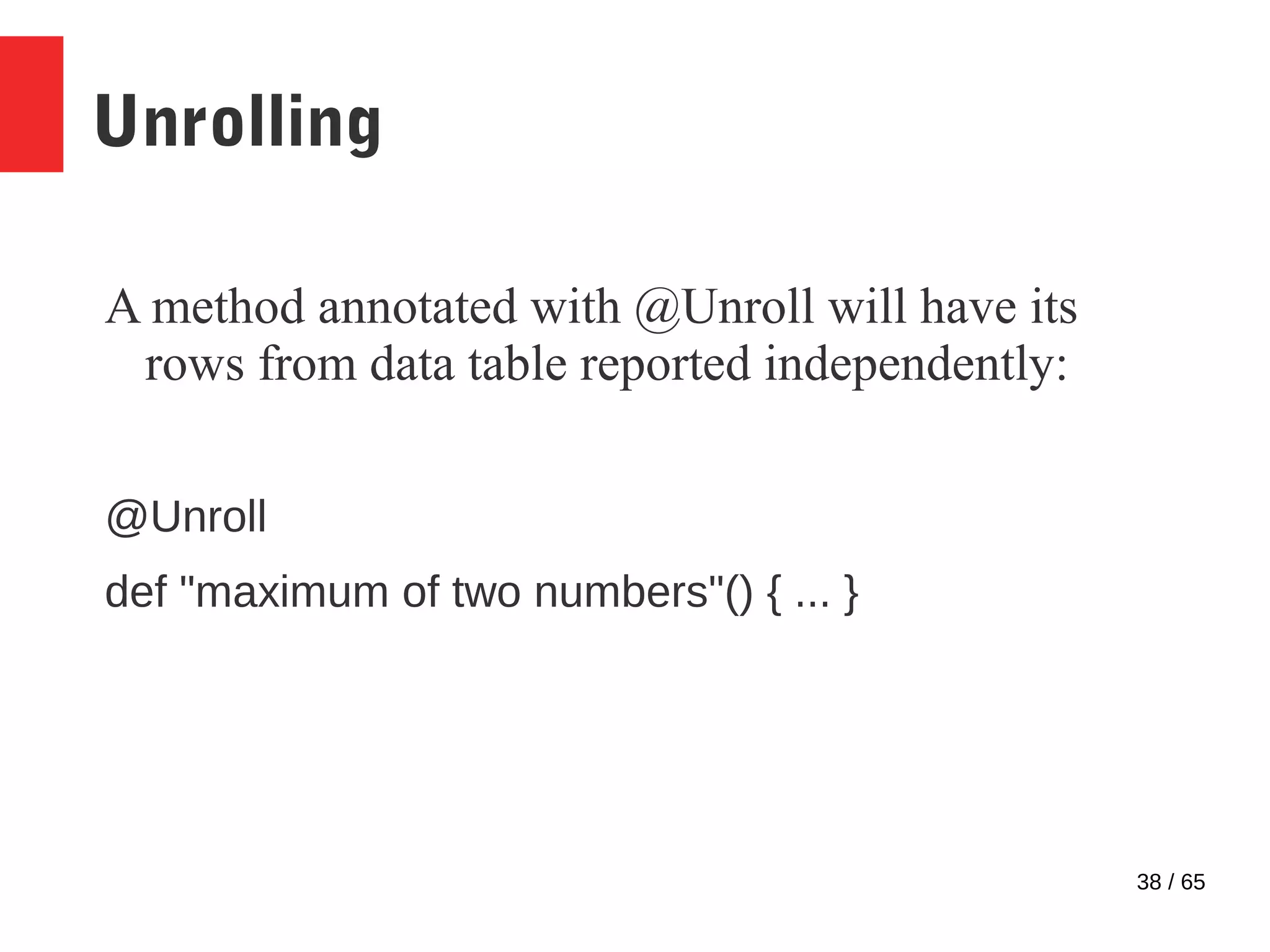 38 / 65
Unrolling
A method annotated with @Unroll will have its
rows from data table reported independently:
@Unroll
def "maximum of two numbers"() { ... }
 