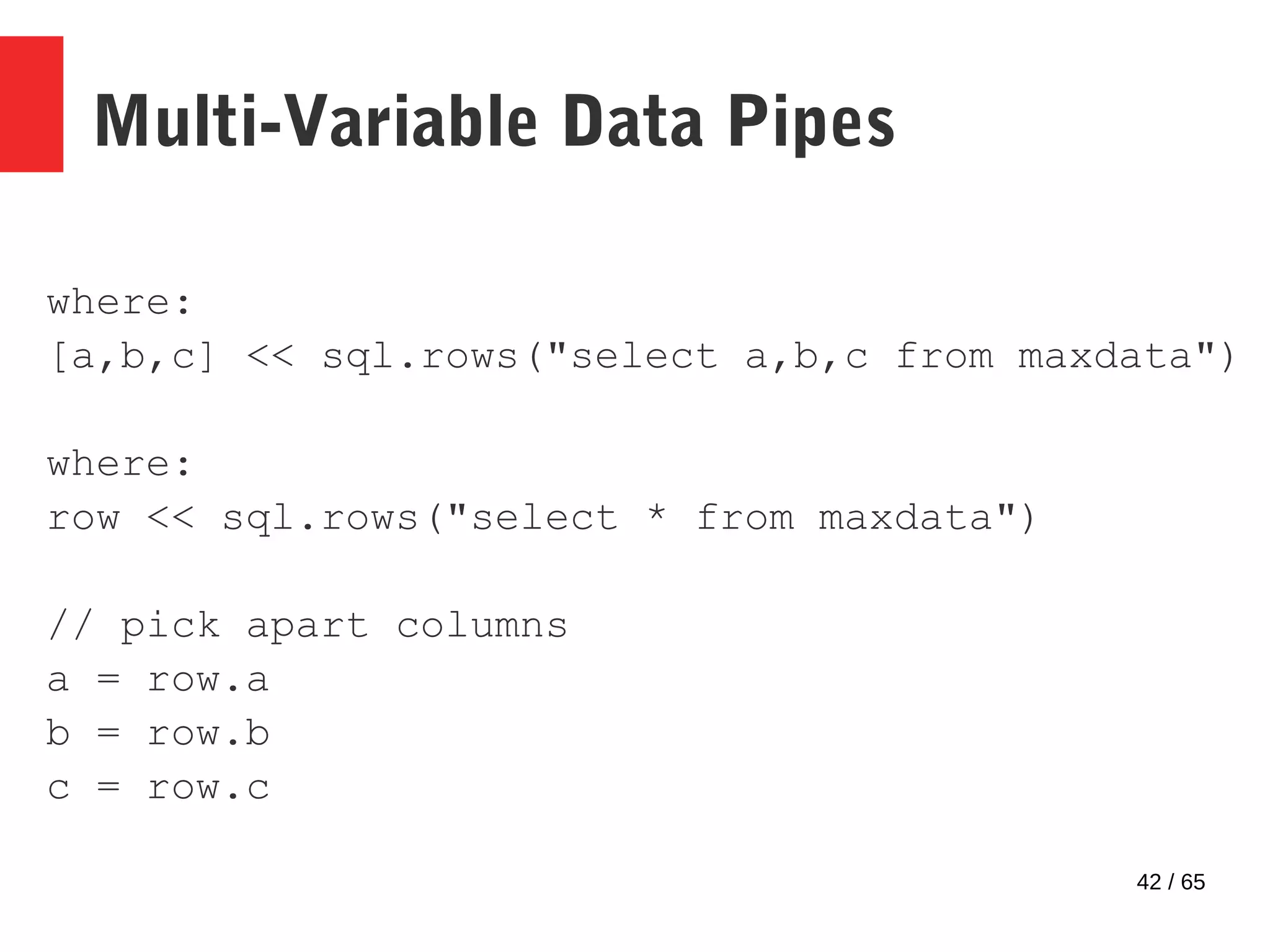 42 / 65
Multi-Variable Data Pipes
where:
[a,b,c] << sql.rows("select a,b,c from maxdata")
where:
row << sql.rows("select * from maxdata")
// pick apart columns
a = row.a
b = row.b
c = row.c
 