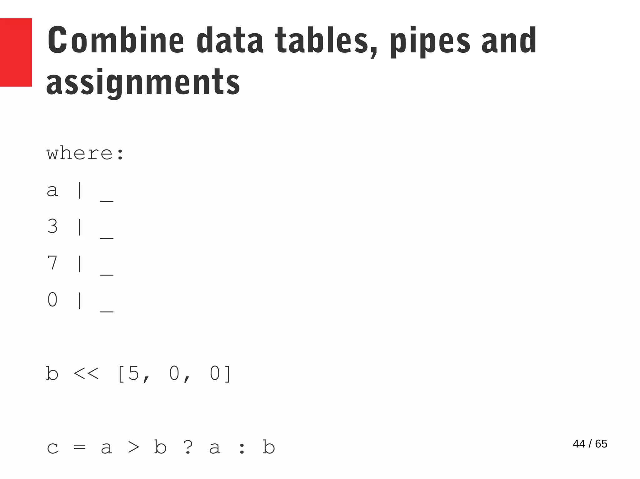 44 / 65
Combine data tables, pipes and
assignments
where:
a | _
3 | _
7 | _
0 | _
b << [5, 0, 0]
c = a > b ? a : b
 