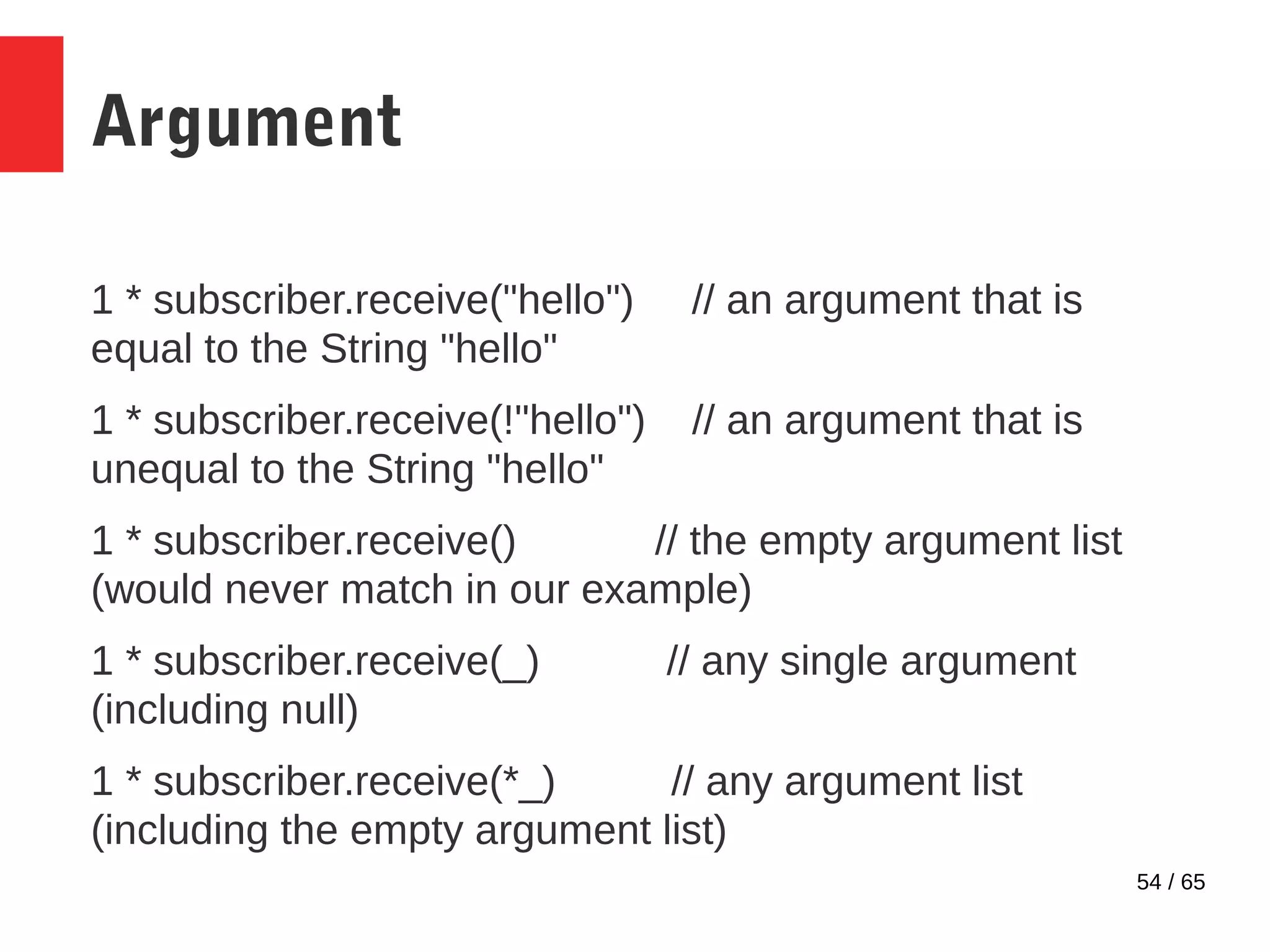 54 / 65
Argument
1 * subscriber.receive("hello") // an argument that is
equal to the String "hello"
1 * subscriber.receive(!"hello") // an argument that is
unequal to the String "hello"
1 * subscriber.receive() // the empty argument list
(would never match in our example)
1 * subscriber.receive(_) // any single argument
(including null)
1 * subscriber.receive(*_) // any argument list
(including the empty argument list)
 