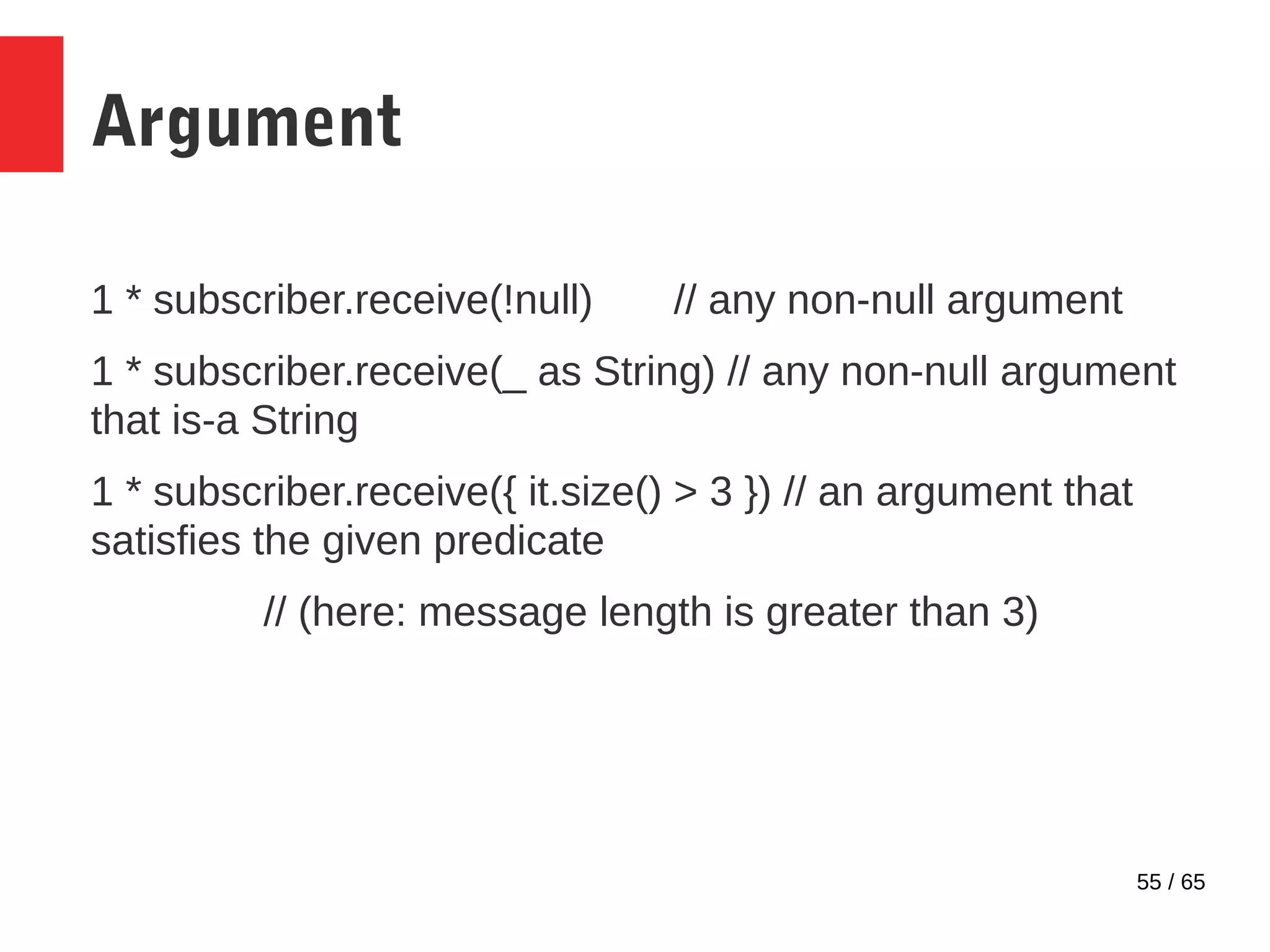 55 / 65
Argument
1 * subscriber.receive(!null) // any non-null argument
1 * subscriber.receive(_ as String) // any non-null argument
that is-a String
1 * subscriber.receive({ it.size() > 3 }) // an argument that
satisfies the given predicate
// (here: message length is greater than 3)
 