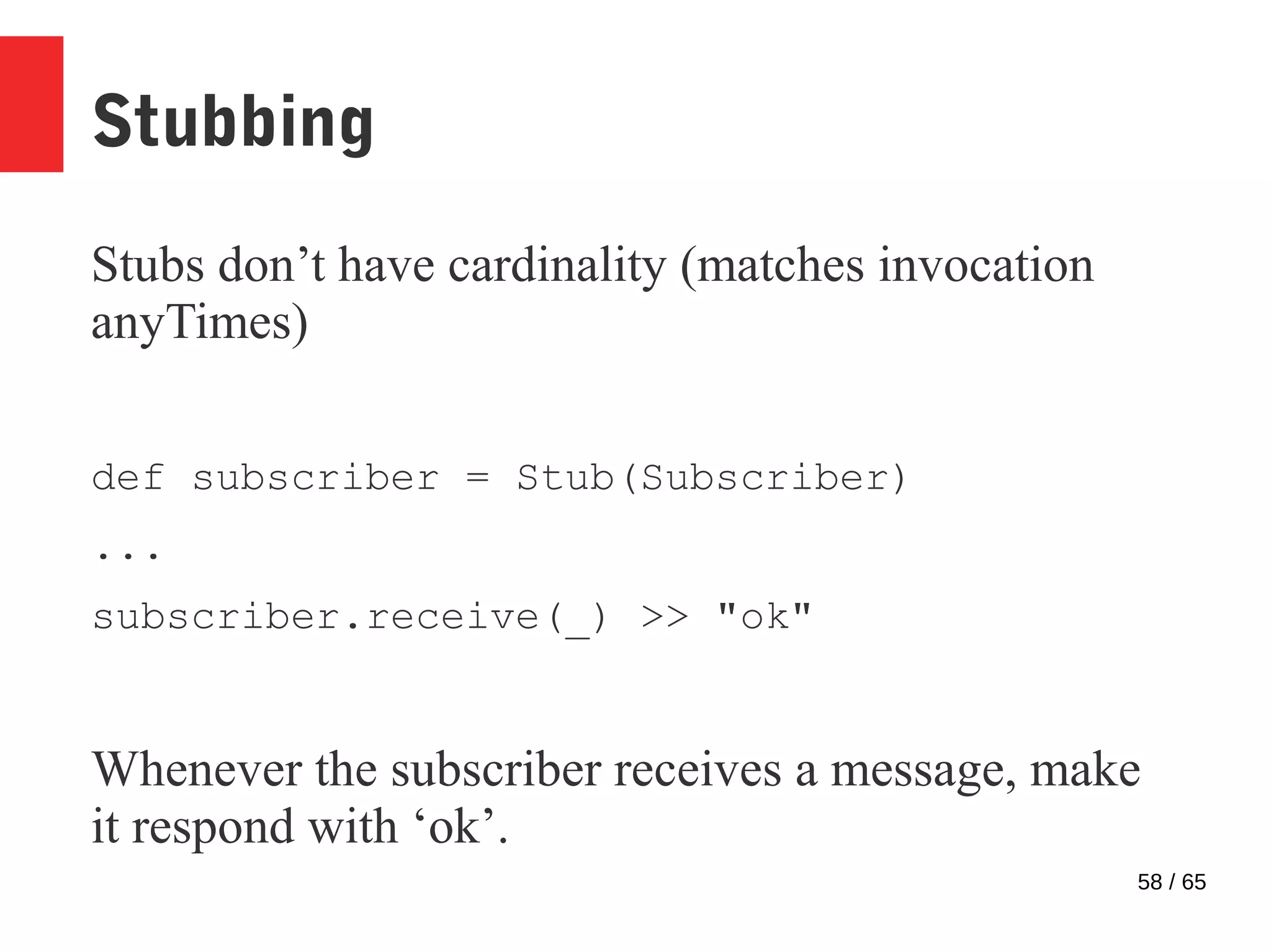 58 / 65
Stubbing
Stubs don’t have cardinality (matches invocation
anyTimes)
def subscriber = Stub(Subscriber)
...
subscriber.receive(_) >> "ok"
Whenever the subscriber receives a message, make
it respond with ‘ok’.
 