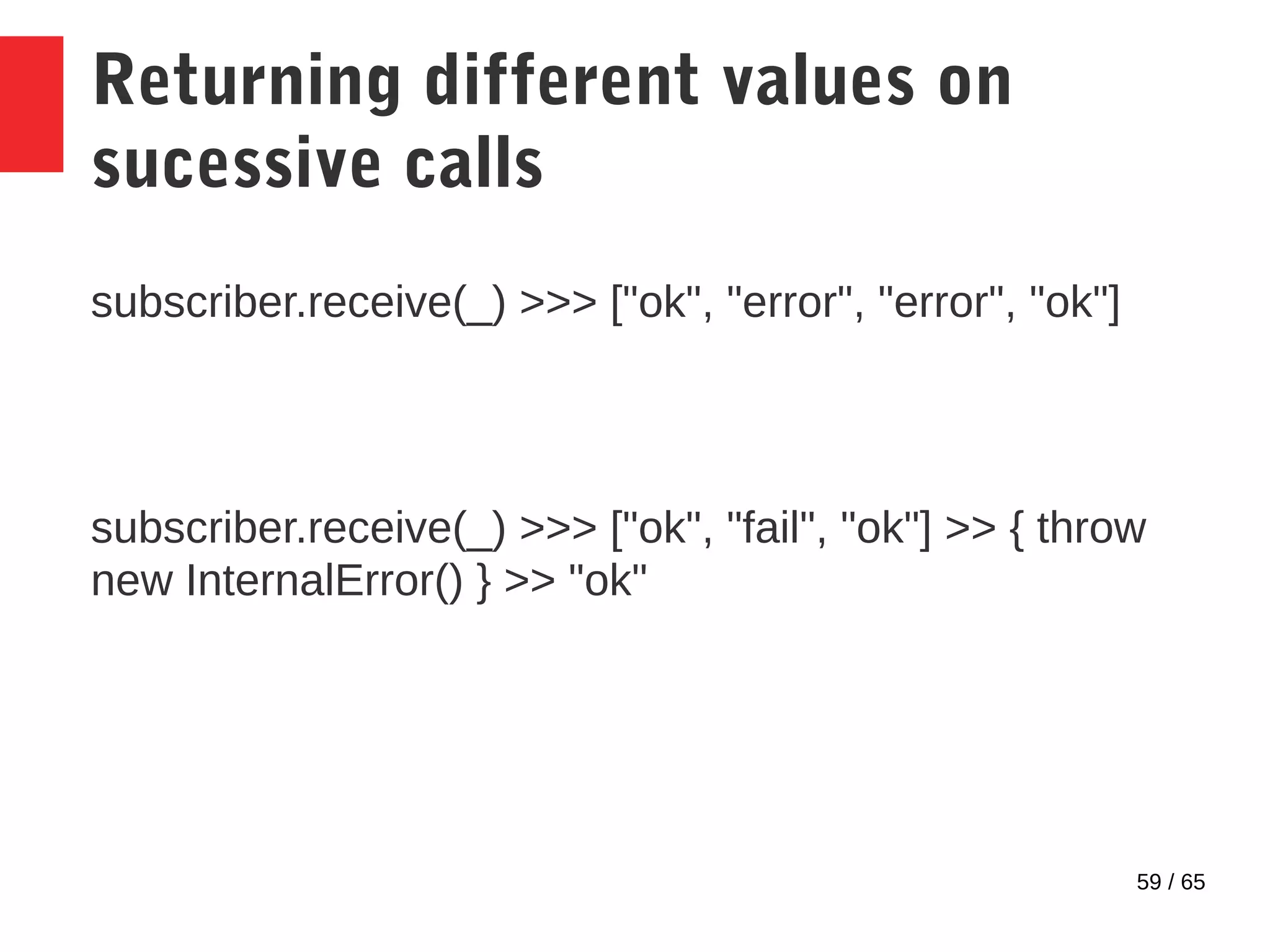 59 / 65
Returning different values on
sucessive calls
subscriber.receive(_) >>> ["ok", "error", "error", "ok"]
subscriber.receive(_) >>> ["ok", "fail", "ok"] >> { throw
new InternalError() } >> "ok"
 