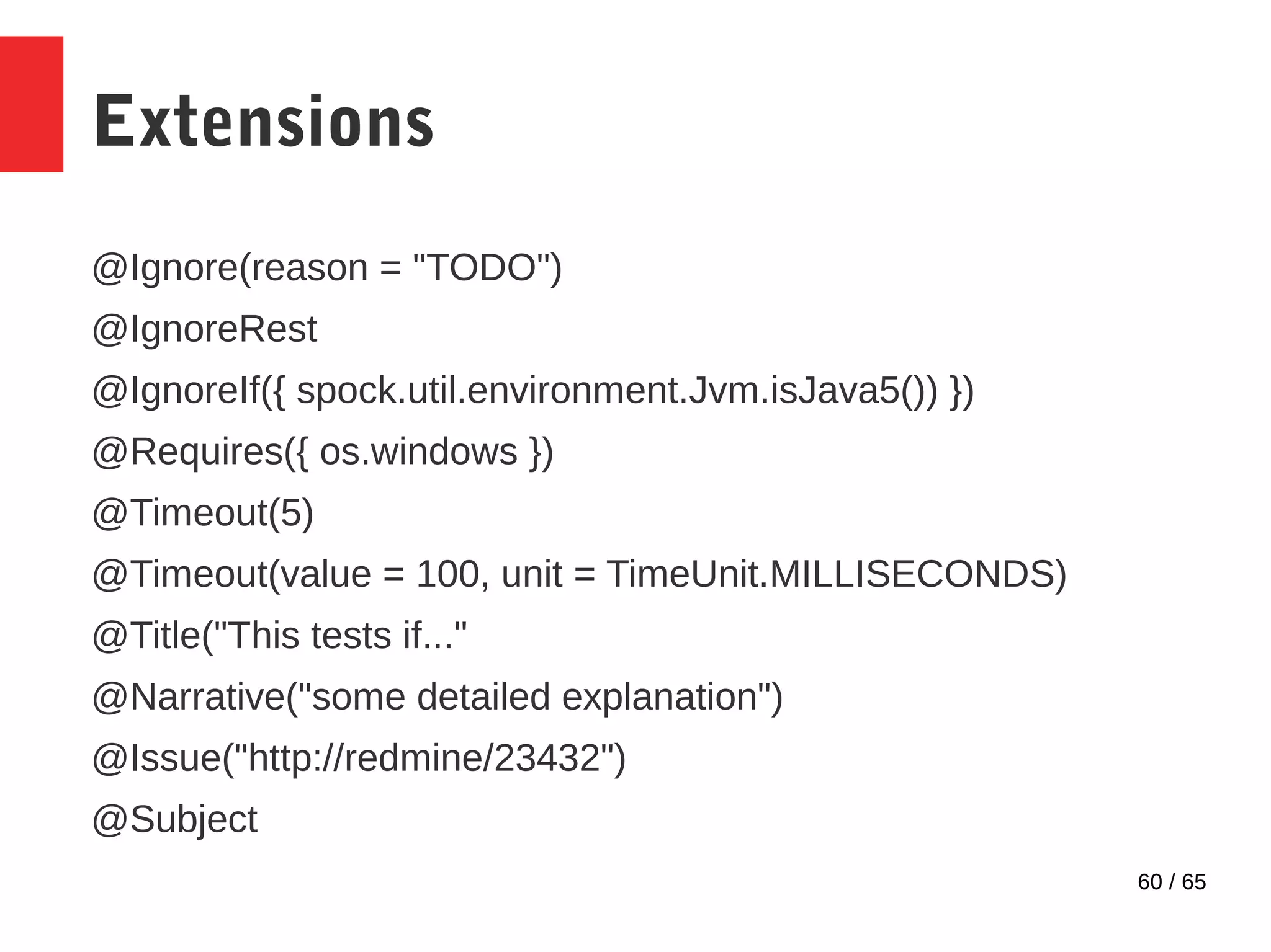 60 / 65
Extensions
@Ignore(reason = "TODO")
@IgnoreRest
@IgnoreIf({ spock.util.environment.Jvm.isJava5()) })
@Requires({ os.windows })
@Timeout(5)
@Timeout(value = 100, unit = TimeUnit.MILLISECONDS)
@Title("This tests if..."
@Narrative("some detailed explanation")
@Issue("http://redmine/23432")
@Subject
 