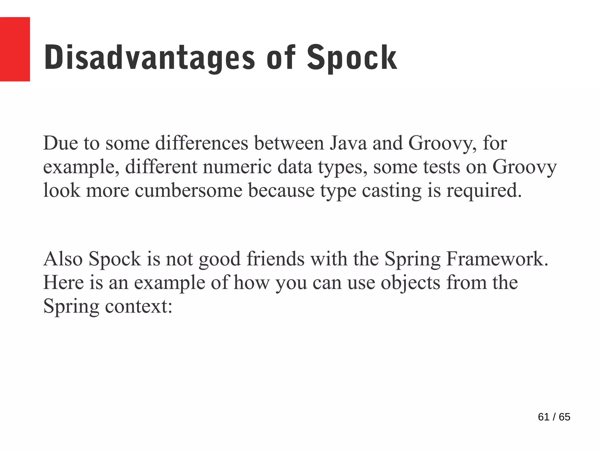 61 / 65
Disadvantages of Spock
Due to some differences between Java and Groovy, for
example, different numeric data types, some tests on Groovy
look more cumbersome because type casting is required.
Also Spock is not good friends with the Spring Framework.
Here is an example of how you can use objects from the
Spring context:
 
