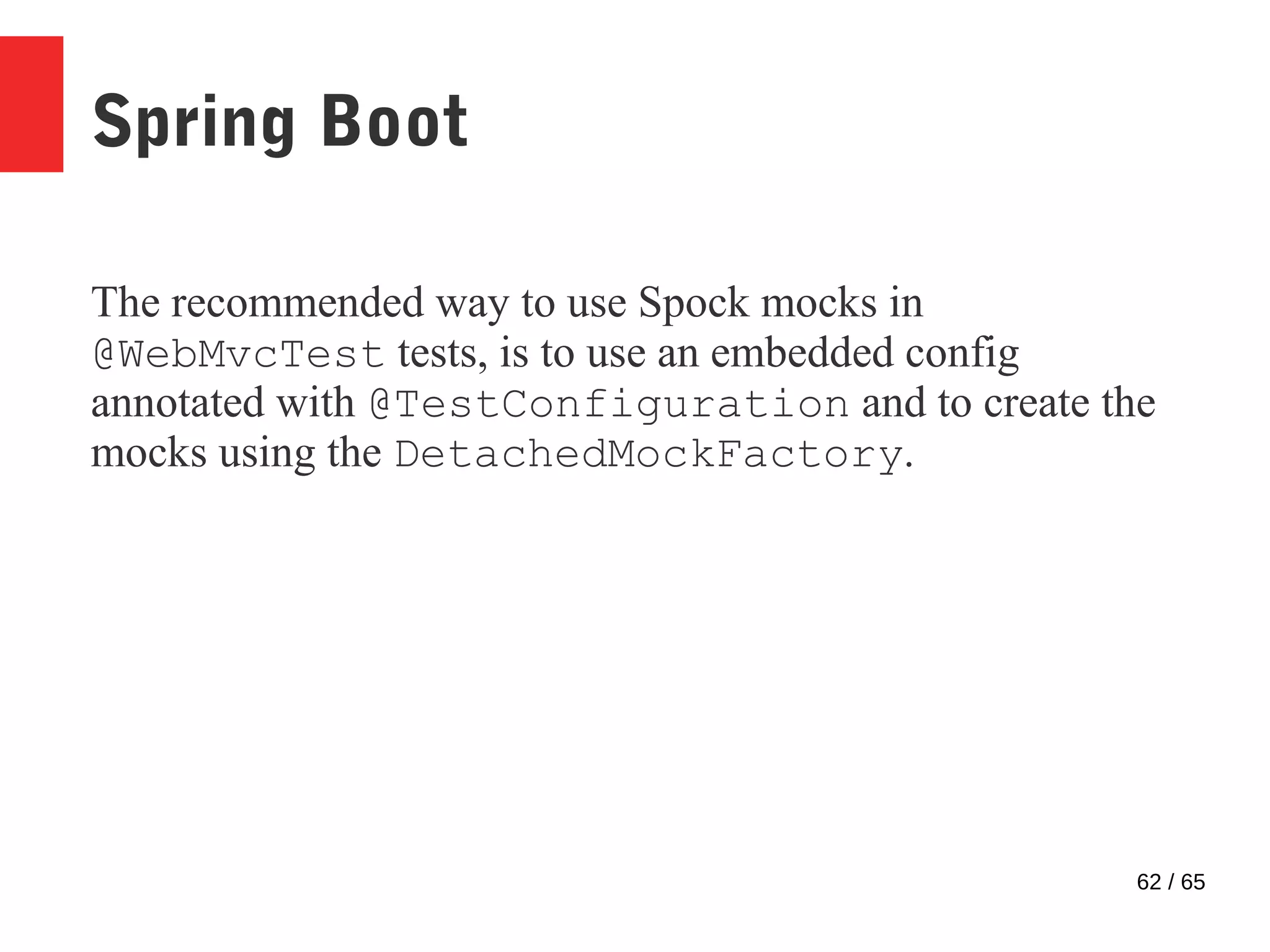 62 / 65
Spring Boot
The recommended way to use Spock mocks in
@WebMvcTest tests, is to use an embedded config
annotated with @TestConfiguration and to create the
mocks using the DetachedMockFactory.
 