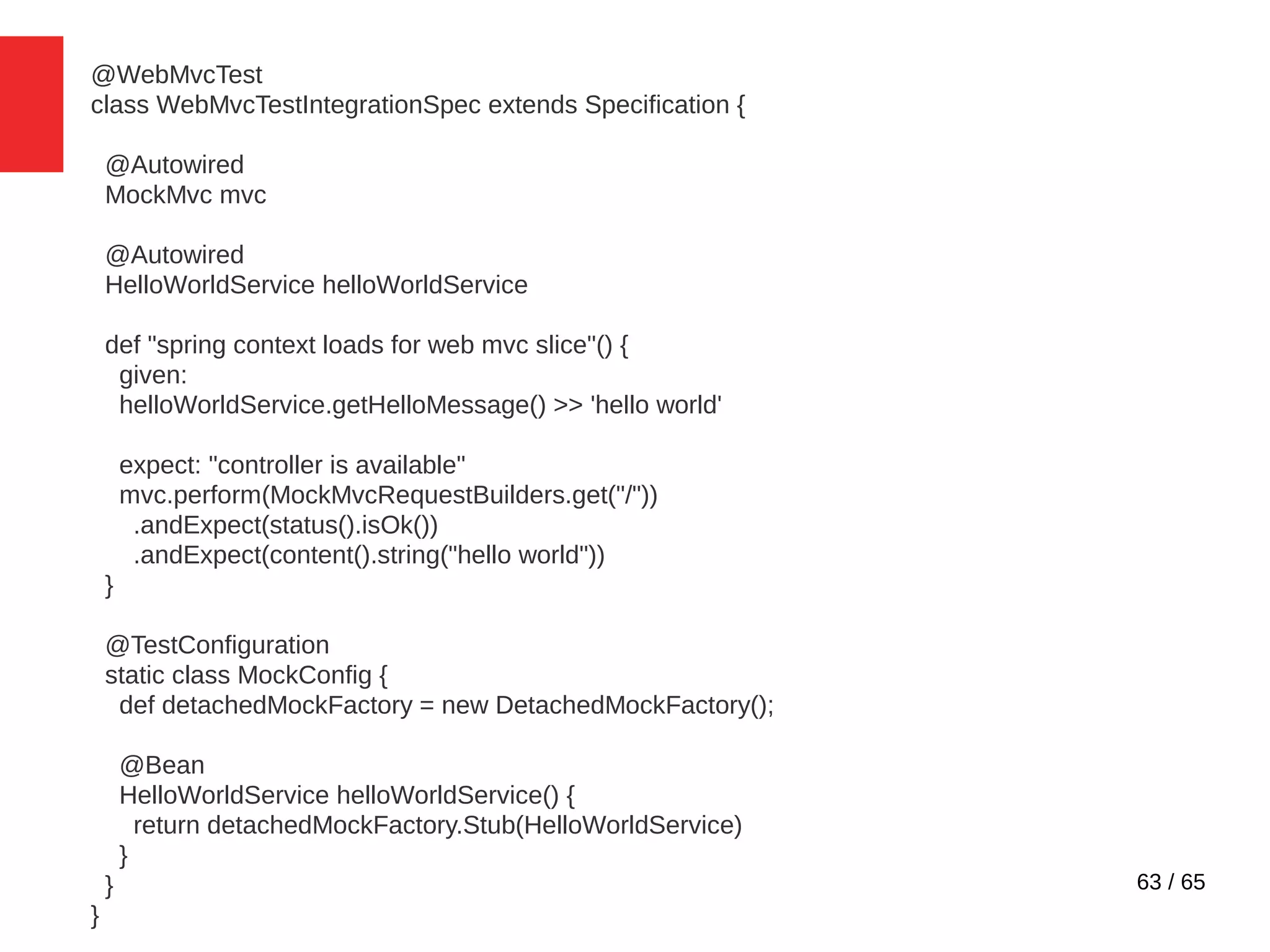 63 / 65
@WebMvcTest
class WebMvcTestIntegrationSpec extends Specification {
@Autowired
MockMvc mvc
@Autowired
HelloWorldService helloWorldService
def "spring context loads for web mvc slice"() {
given:
helloWorldService.getHelloMessage() >> 'hello world'
expect: "controller is available"
mvc.perform(MockMvcRequestBuilders.get("/"))
.andExpect(status().isOk())
.andExpect(content().string("hello world"))
}
@TestConfiguration
static class MockConfig {
def detachedMockFactory = new DetachedMockFactory();
@Bean
HelloWorldService helloWorldService() {
return detachedMockFactory.Stub(HelloWorldService)
}
}
}
 
