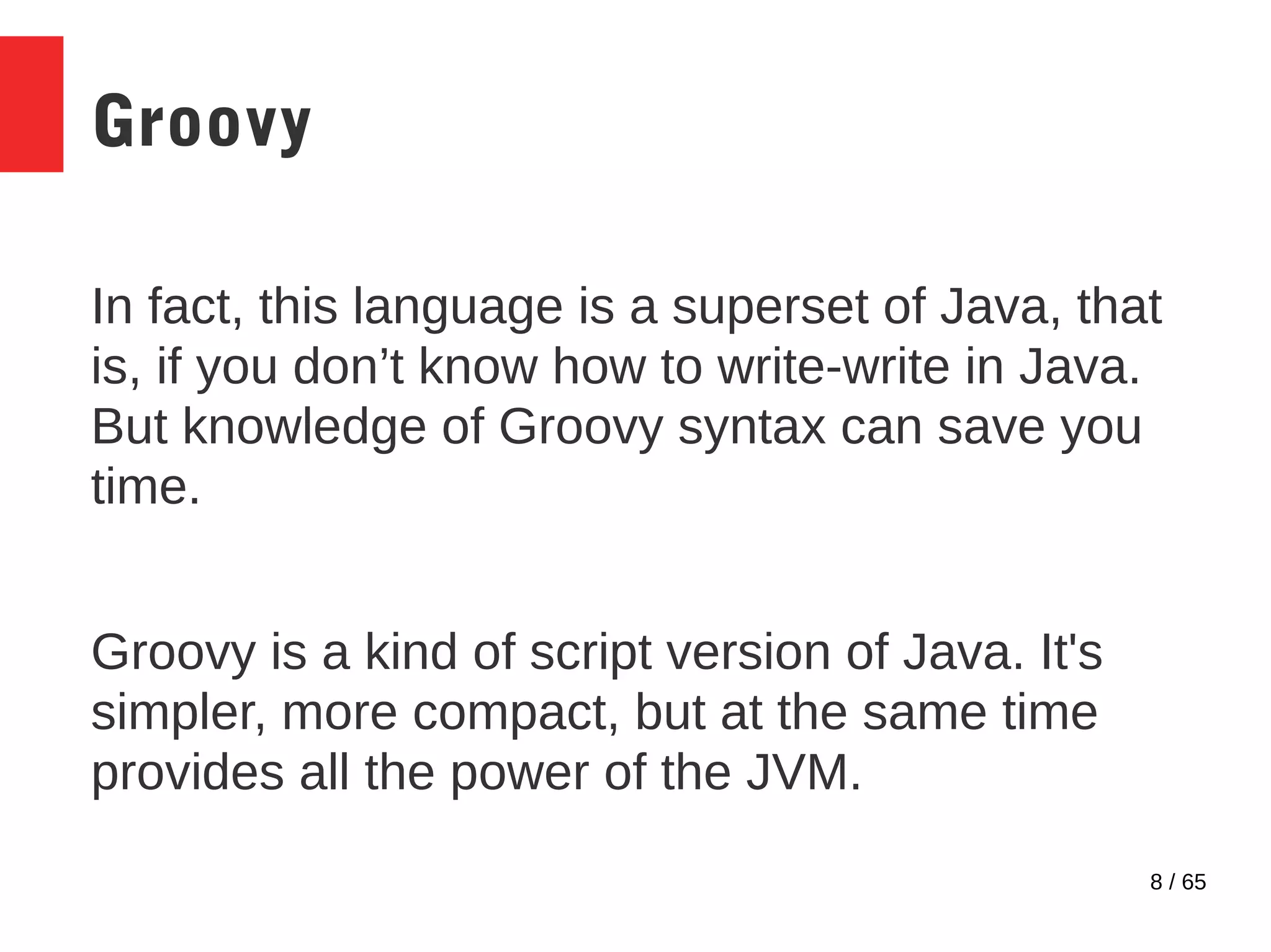 8 / 65
Groovy
In fact, this language is a superset of Java, that
is, if you don’t know how to write-write in Java.
But knowledge of Groovy syntax can save you
time.
Groovy is a kind of script version of Java. It's
simpler, more compact, but at the same time
provides all the power of the JVM.
 