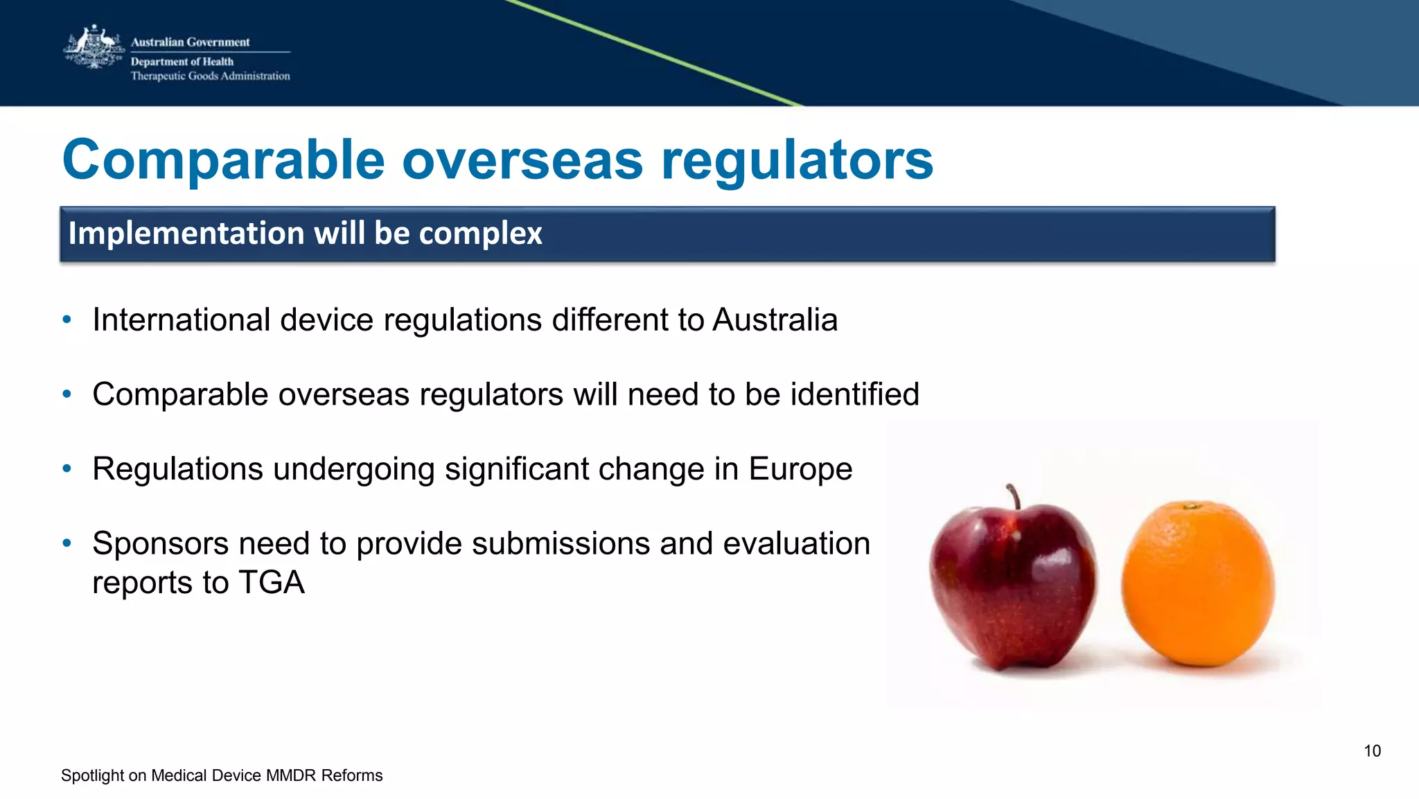 Comparable overseas regulators
Implementation will be complex
• International device regulations different to Australia
• Comparable overseas regulators will need to be identified
• Regulations undergoing significant change in Europe
• Sponsors need to provide submissions and evaluation
reports to TGA
Spotlight on Medical Device MMDR Reforms
10
 