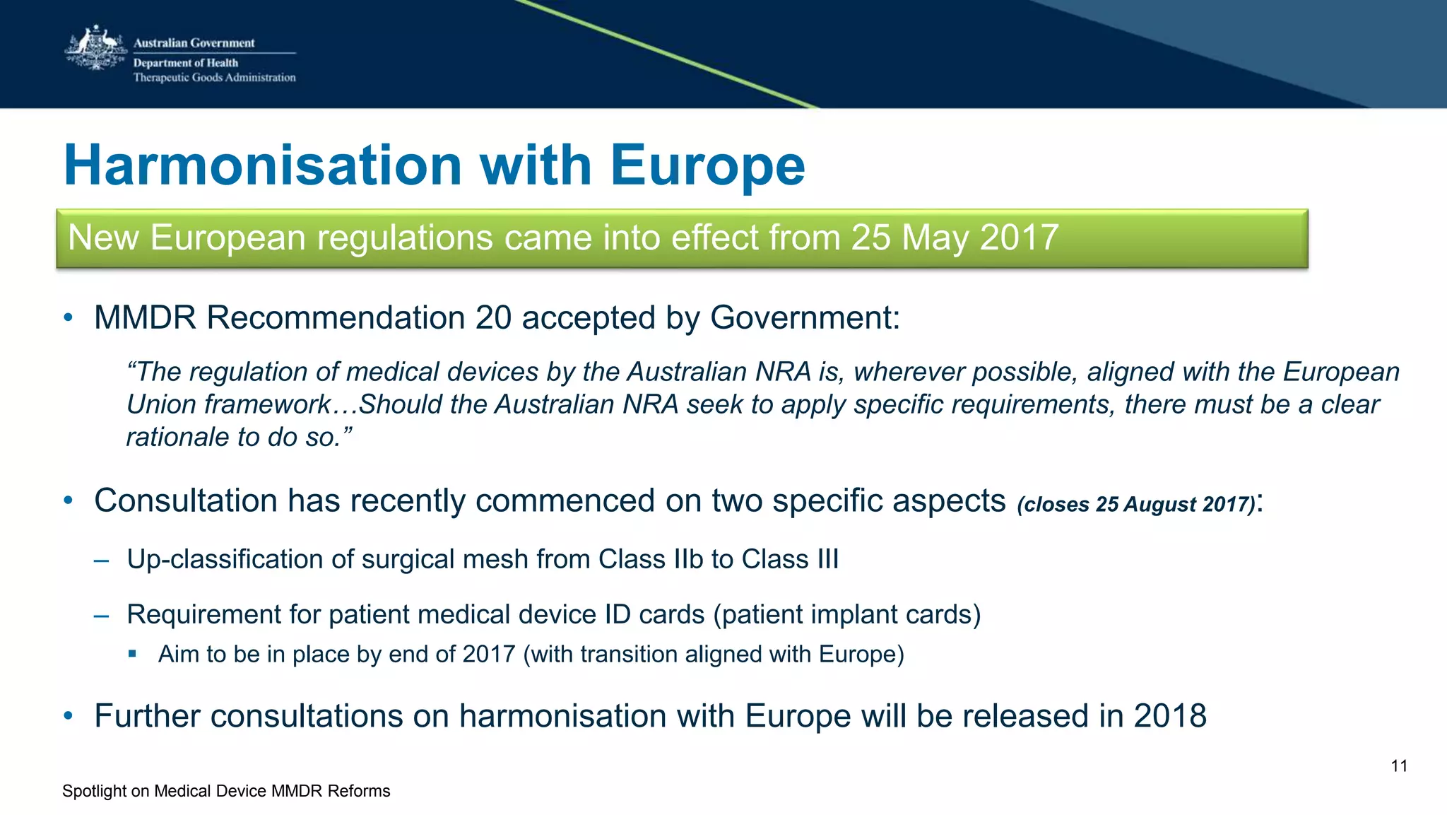 Harmonisation with Europe
New European regulations came into effect from 25 May 2017
• MMDR Recommendation 20 accepted by Government:
“The regulation of medical devices by the Australian NRA is, wherever possible, aligned with the European
Union framework…Should the Australian NRA seek to apply specific requirements, there must be a clear
rationale to do so.”
• Consultation has recently commenced on two specific aspects (closes 25 August 2017):
– Up-classification of surgical mesh from Class IIb to Class III
– Requirement for patient medical device ID cards (patient implant cards)
 Aim to be in place by end of 2017 (with transition aligned with Europe)
• Further consultations on harmonisation with Europe will be released in 2018
Spotlight on Medical Device MMDR Reforms
11
 