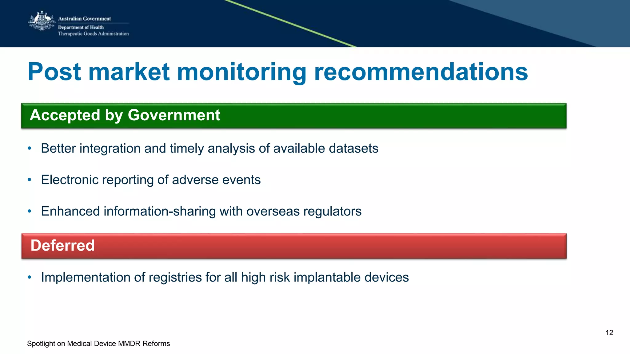 Post market monitoring recommendations
• Better integration and timely analysis of available datasets
• Electronic reporting of adverse events
• Enhanced information-sharing with overseas regulators
• Implementation of registries for all high risk implantable devices
Accepted by Government
Deferred
Spotlight on Medical Device MMDR Reforms
12
 