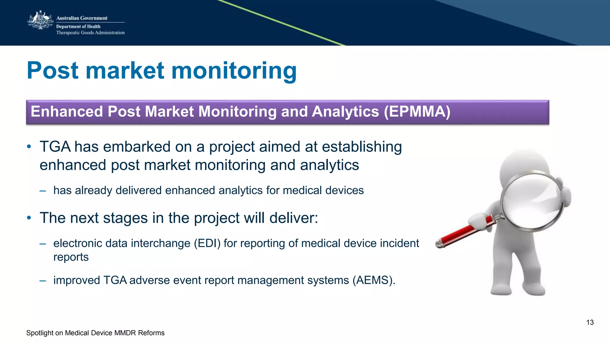 Post market monitoring
Enhanced Post Market Monitoring and Analytics (EPMMA)
• TGA has embarked on a project aimed at establishing
enhanced post market monitoring and analytics
– has already delivered enhanced analytics for medical devices
• The next stages in the project will deliver:
– electronic data interchange (EDI) for reporting of medical device incident
reports
– improved TGA adverse event report management systems (AEMS).
Spotlight on Medical Device MMDR Reforms
13
 