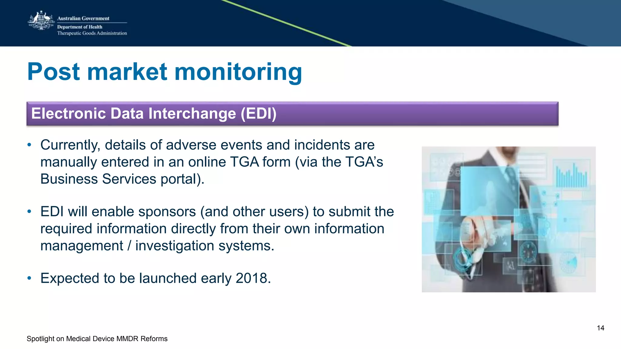 Post market monitoring
Electronic Data Interchange (EDI)
• Currently, details of adverse events and incidents are
manually entered in an online TGA form (via the TGA’s
Business Services portal).
• EDI will enable sponsors (and other users) to submit the
required information directly from their own information
management / investigation systems.
• Expected to be launched early 2018.
Spotlight on Medical Device MMDR Reforms
14
 