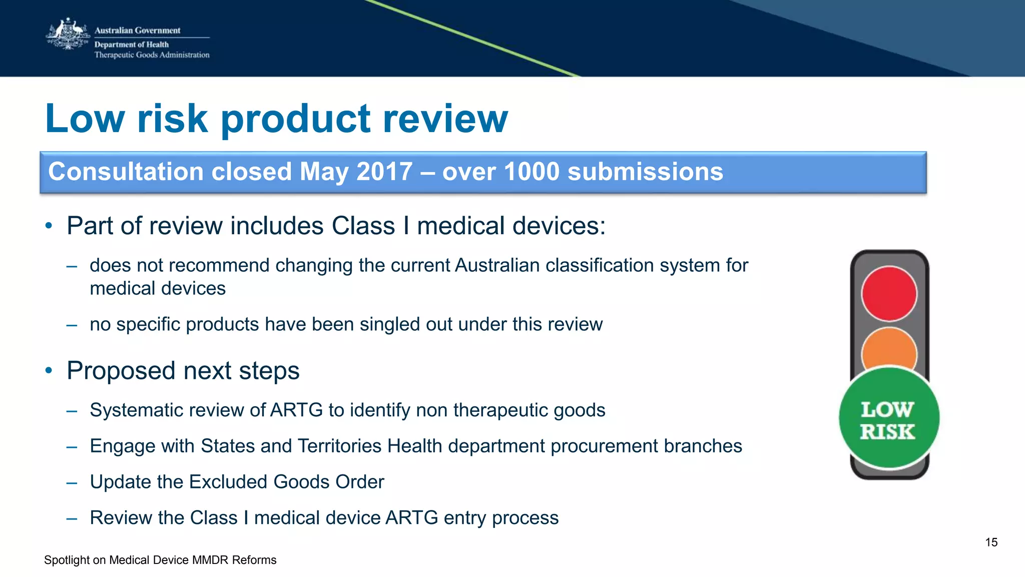 Low risk product review
Consultation closed May 2017 – over 1000 submissions
• Part of review includes Class I medical devices:
– does not recommend changing the current Australian classification system for
medical devices
– no specific products have been singled out under this review
• Proposed next steps
– Systematic review of ARTG to identify non therapeutic goods
– Engage with States and Territories Health department procurement branches
– Update the Excluded Goods Order
– Review the Class I medical device ARTG entry process
Spotlight on Medical Device MMDR Reforms
15
 