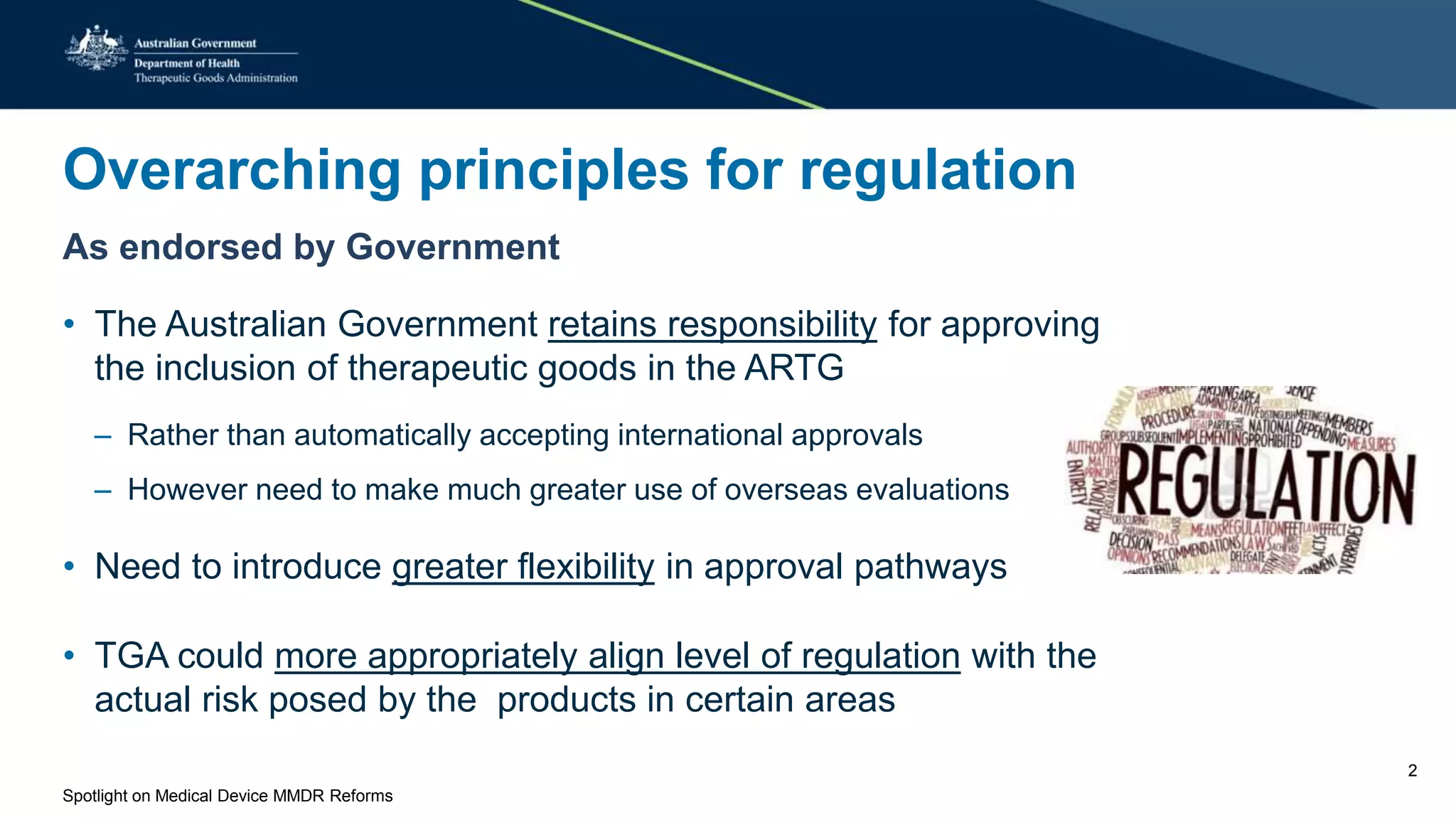 Overarching principles for regulation
As endorsed by Government
• The Australian Government retains responsibility for approving
the inclusion of therapeutic goods in the ARTG
– Rather than automatically accepting international approvals
– However need to make much greater use of overseas evaluations
• Need to introduce greater flexibility in approval pathways
• TGA could more appropriately align level of regulation with the
actual risk posed by the products in certain areas
Spotlight on Medical Device MMDR Reforms
2
 