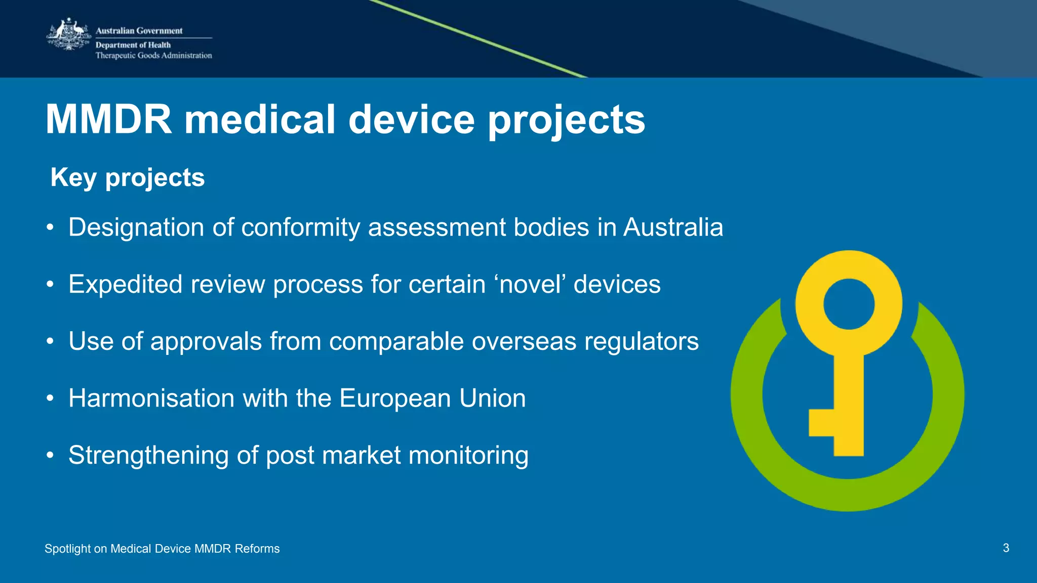 MMDR medical device projects
• Key projects
• Designation of conformity assessment bodies in Australia
• Expedited review process for certain ‘novel’ devices
• Use of approvals from comparable overseas regulators
• Harmonisation with the European Union
• Strengthening of post market monitoring
Spotlight on Medical Device MMDR Reforms 3
 