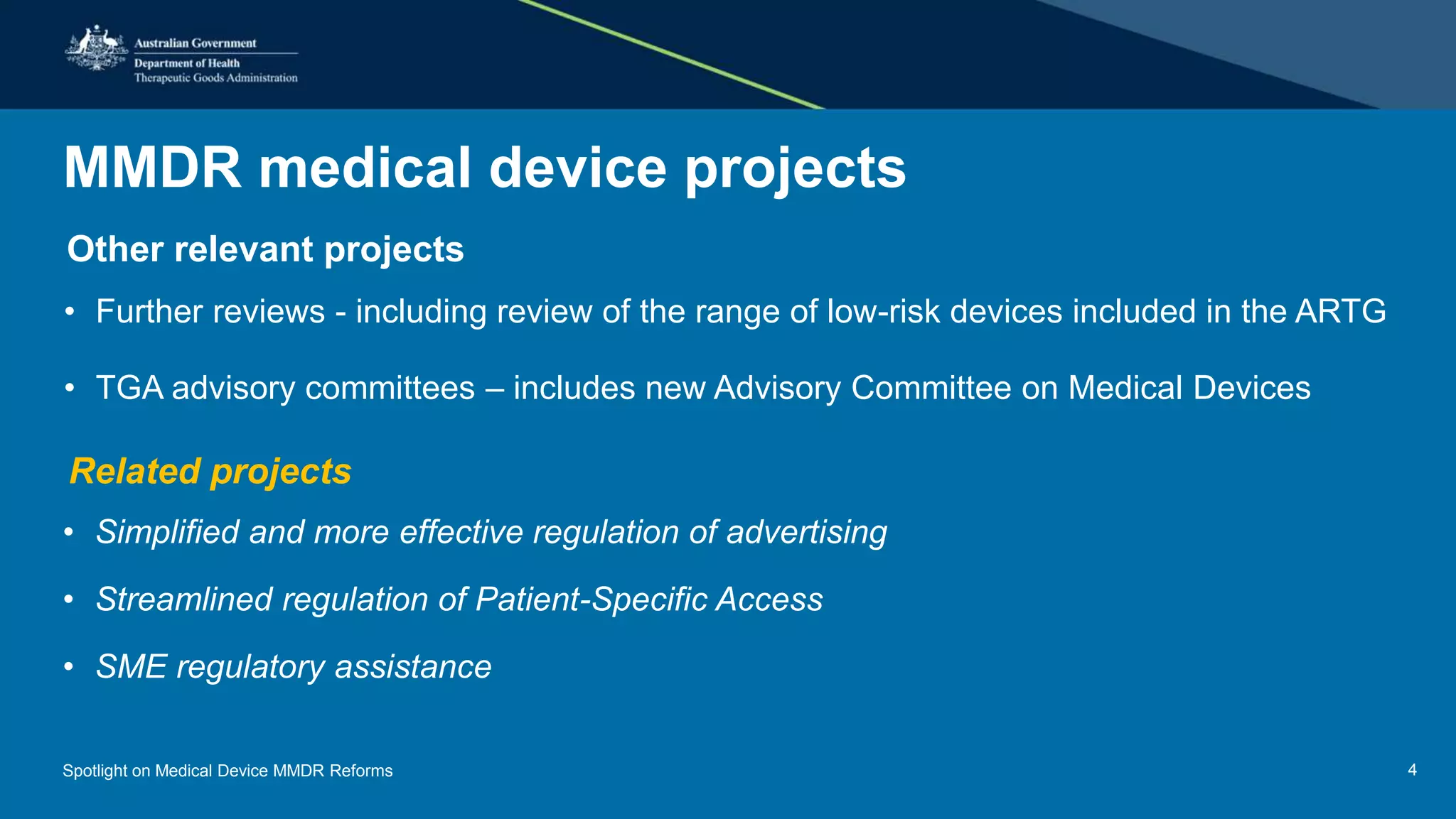 MMDR medical device projects
Other relevant projects
• Further reviews - including review of the range of low-risk devices included in the ARTG
• TGA advisory committees – includes new Advisory Committee on Medical Devices
Related projects
• Simplified and more effective regulation of advertising
• Streamlined regulation of Patient-Specific Access
• SME regulatory assistance
Spotlight on Medical Device MMDR Reforms 4
 