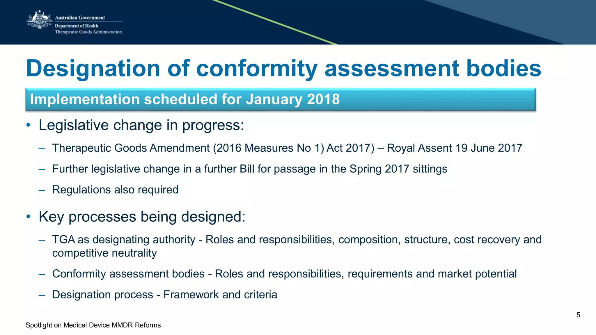 Designation of conformity assessment bodies
Implementation scheduled for January 2018
• Legislative change in progress:
– Therapeutic Goods Amendment (2016 Measures No 1) Act 2017) – Royal Assent 19 June 2017
– Further legislative change in a further Bill for passage in the Spring 2017 sittings
– Regulations also required
• Key processes being designed:
– TGA as designating authority - Roles and responsibilities, composition, structure, cost recovery and
competitive neutrality
– Conformity assessment bodies - Roles and responsibilities, requirements and market potential
– Designation process - Framework and criteria
Spotlight on Medical Device MMDR Reforms
5
 