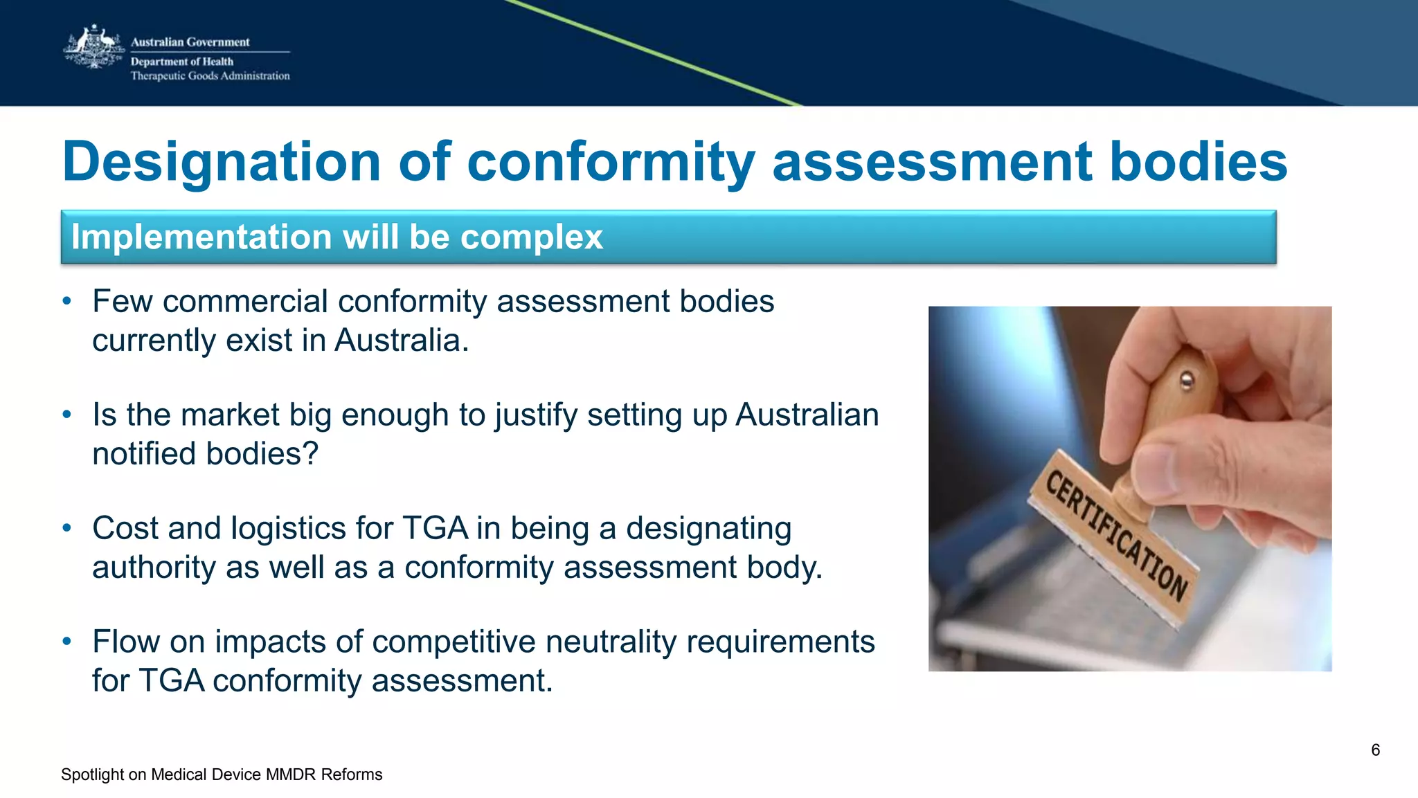 Designation of conformity assessment bodies
Implementation will be complex
• Few commercial conformity assessment bodies
currently exist in Australia.
• Is the market big enough to justify setting up Australian
notified bodies?
• Cost and logistics for TGA in being a designating
authority as well as a conformity assessment body.
• Flow on impacts of competitive neutrality requirements
for TGA conformity assessment.
Spotlight on Medical Device MMDR Reforms
6
 