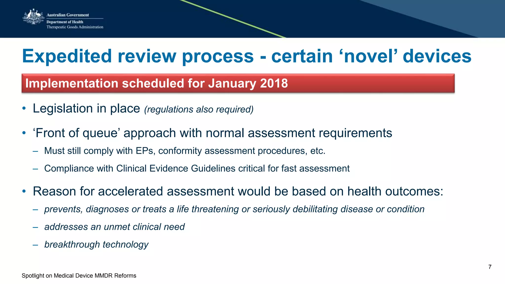 Expedited review process - certain ‘novel’ devices
Implementation scheduled for January 2018
• Legislation in place (regulations also required)
• ‘Front of queue’ approach with normal assessment requirements
– Must still comply with EPs, conformity assessment procedures, etc.
– Compliance with Clinical Evidence Guidelines critical for fast assessment
• Reason for accelerated assessment would be based on health outcomes:
– prevents, diagnoses or treats a life threatening or seriously debilitating disease or condition
– addresses an unmet clinical need
– breakthrough technology
Spotlight on Medical Device MMDR Reforms
7
 