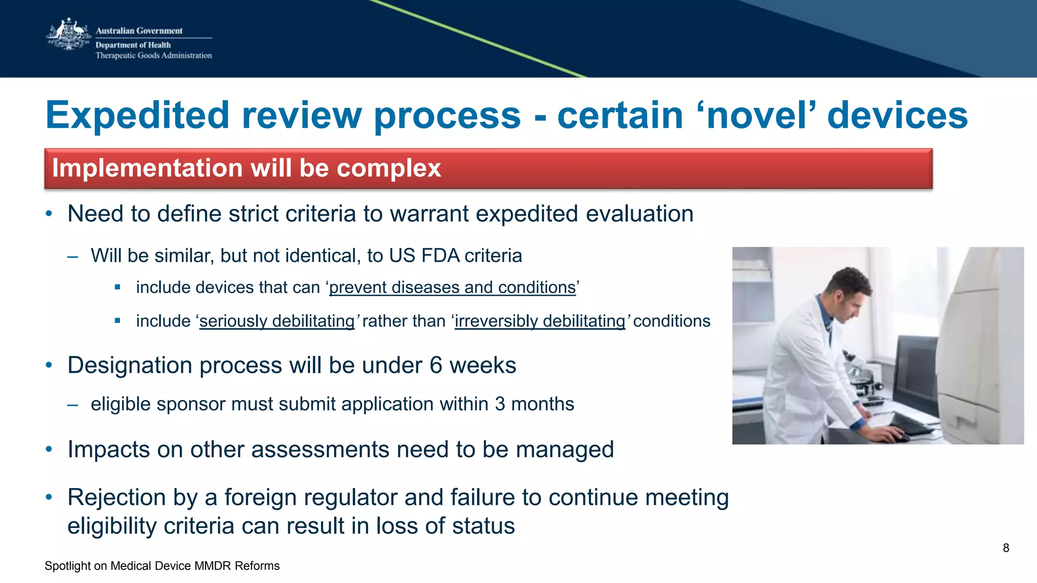 Expedited review process - certain ‘novel’ devices
Implementation will be complex
• Need to define strict criteria to warrant expedited evaluation
– Will be similar, but not identical, to US FDA criteria
 include devices that can ‘prevent diseases and conditions’
 include ‘seriously debilitating’ rather than ‘irreversibly debilitating’ conditions
• Designation process will be under 6 weeks
– eligible sponsor must submit application within 3 months
• Impacts on other assessments need to be managed
• Rejection by a foreign regulator and failure to continue meeting
eligibility criteria can result in loss of status
Spotlight on Medical Device MMDR Reforms
8
 