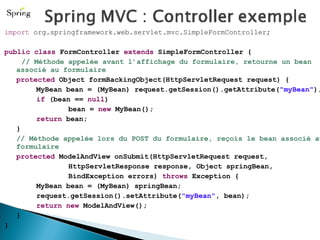 import  org.springframework.web.servlet.mvc.SimpleFormController; public   class  FormController  extends  SimpleFormController {  // Méthode appelée avant l’affichage du formulaire, retourne un bean associé au formulaire protected  Object formBackingObject(HttpServletRequest request) { MyBean bean = (MyBean) request.getSession().getAttribute( "myBean" ); if  (bean ==  null ) bean =  new  MyBean(); return  bean; } // Méthode appelée lors du POST du formulaire, reçois le bean associé au formulaire protected  ModelAndView onSubmit(HttpServletRequest request, HttpServletResponse response, Object springBean, BindException errors)  throws  Exception { MyBean bean = (MyBean) springBean; request.getSession().setAttribute( "myBean" , bean); return   new  ModelAndView(); } } 