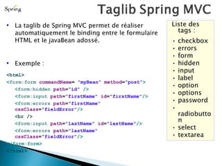 Liste des tags : •  checkbox •  errors •  form •  hidden •  input •  label •  option •  options •  password •  radiobutton •  select •  textarea La taglib de Spring MVC permet de réaliser automatiquement le binding entre le formulaire HTML et le javaBean adossé. Exemple : <html> < form:form  commandName =  "myBean"  method = "post" > < form:hidden  path = "id"  /> < form:input  path = "firstName"  id = "firstName" /> < form:errors  path = "firstName"  cssClass = "fieldError" /> <br /> < form:input  path = "lastName"  id = "lastName" /> < form:errors  path = "lastName"  cssClass = "fieldError" /> </form:form> </html> 