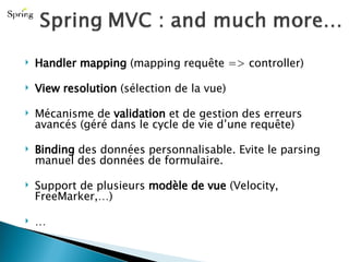 Handler mapping  (mapping requête => controller) View resolution  (sélection de la vue) Mécanisme de  validation  et de gestion des erreurs avancés (géré dans le cycle de vie d’une requête) Binding  des données personnalisable. Evite le parsing manuel des données de formulaire. Support de plusieurs  modèle de vue  (Velocity, FreeMarker,…) … 