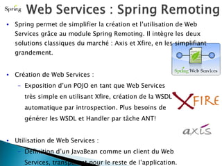 Spring permet de simplifier la création et l’utilisation de Web Services grâce au module Spring Remoting. Il intègre les deux solutions classiques du marché : Axis et Xfire, en les simplifiant grandement. Création de Web Services :  Exposition d’un POJO en tant que Web Services très simple en utilisant Xfire, création de la WSDL automatique par introspection. Plus besoins de  générer les WSDL et Handler par tâche ANT! Utilisation de Web Services : Définition d’un JavaBean comme un client du Web Services, transparent pour le reste de l’application. Transformation des exceptions propre à chaque  fournisseur en exceptions génériques. 