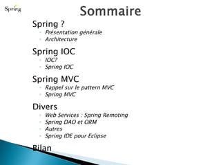 Spring ? Présentation générale Architecture Spring IOC IOC? Spring IOC Spring MVC Rappel sur le pattern MVC Spring MVC Divers Web Services : Spring Remoting Spring DAO et ORM  Autres Spring IDE pour Eclipse Bilan 