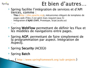 Spring facilite l’intégration de services et d’API tierces, comme : Tiles  ( http://tiles.apache.org ), mécanismes élégant de templates de pages web (Tiles 2 est géré mais requiert Java 5) Intégration d’ AJAX  (DWR, Prototype, Scipt.aculo.us) ... Spring  WebFlow  permettant de définir les Flux et les modèles de navigations entre pages. Spring  AOP , permettant de faire simplement de la programmation par aspect. Intégration de AspectJ. Spring  Security  (ACEGI) Spring  Batch …   (  http://www.springframework.org/sub-projects   ) 