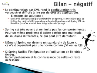 La configuration par XML rend la  configuration très verbeuse et difficile à lire  sur de grosses applications. Elements de solutions : Utiliser la configuration par annotations de Spring 2.5 (nécessite Java 5) Utiliser les outils d’affichage de graphe de dépendance tel Spring IDE ou BeanDoc (JavaDoc évolué avec les graphes de Spring) Spring est très ouvert et ne limite pas les comportements : Pour un même problème il existe parfois une multitude de solutions différentes, ce qui peut être déroutant. Même si Spring est devenu un standard « de facto »,  ce n’est cependant pas une norme comme JSF ou les EJB. Si Spring facilite l’intégration et l’utilisation de librairies tierces, la compréhension et la connaissance de celles-ci reste nécessaire. 