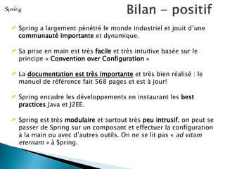 Spring a largement pénétré le monde industriel et jouit d’une  communauté importante  et dynamique. Sa prise en main est très  facile  et très intuitive basée sur le principe «  Convention over Configuration  » La  documentation est très importante  et très bien réalisé : le manuel de référence fait 568 pages et est à jour! Spring encadre les développements en instaurant les  best practices  Java et J2EE. Spring est très  modulaire  et surtout très  peu intrusif , on peut se passer de Spring sur un composant et effectuer la configuration à la main ou avec d’autres outils. On ne se lit pas «  ad vitam eternam »  à Spring. 