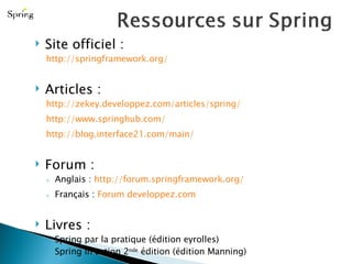 Site officiel : http://springframework.org/ Articles : http://zekey.developpez.com/articles/spring/   http://www.springhub.com/   http://blog.interface21.com/main/ Forum : Anglais :  http://forum.springframework.org/ Français :  Forum developpez.com Livres : Spring par la pratique (édition eyrolles) Spring in action 2 nde  édition (édition Manning) 