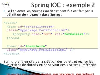 Le lien entre les couches métier et contrôle est fait par la définition de « beans » dans Spring :  < beans > < bean  id = "controllerForm"  class = "mypackage.FormController" > < property  name = " form "  ref = " formulaire " /> </ bean > < bean  id = " formulaire "  class = "mypackage.FormulaireImpl" / > </ beans > Spring prend en charge la création des objets et réalise les injections de donnés en se servant des « setter » (méthode conseillée). Les couches sont nettement  séparées , sans  dépendances , plus facilement  maintenable  et très facilement  testables  unitairement. 