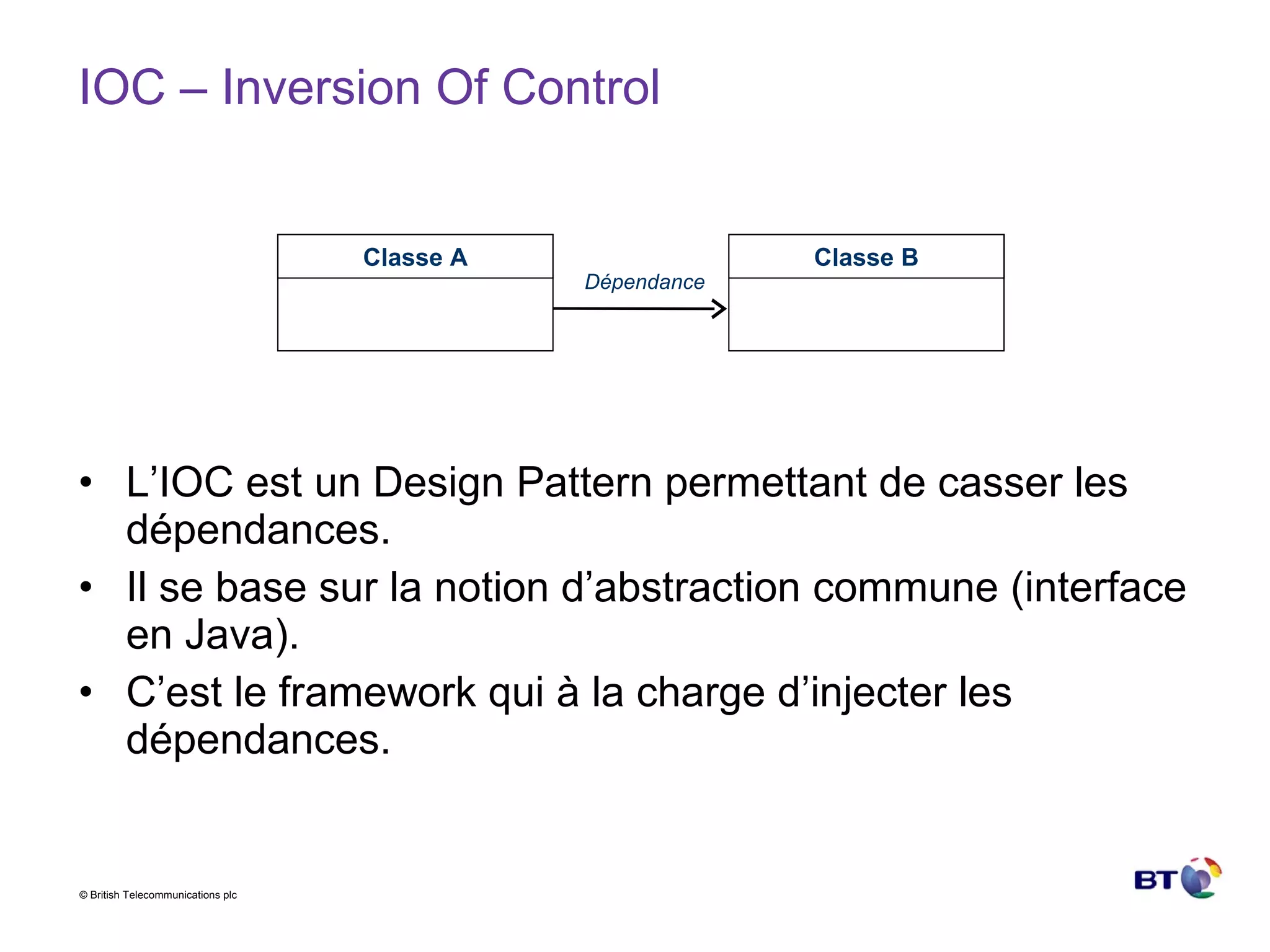 IOC – Inversion Of Control L’IOC est un Design Pattern permettant de casser les dépendances. Il se base sur la notion d’abstraction commune (interface en Java). C’est le framework qui à la charge d’injecter les dépendances. Classe A Classe B Dépendance 