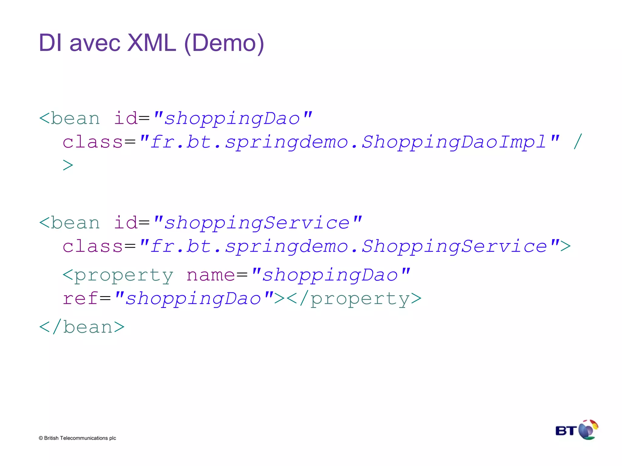 DI avec XML (Demo) < bean   id = "shoppingDao"   class = "fr.bt.springdemo.ShoppingDaoImpl"   /> < bean   id = "shoppingService"   class = "fr.bt.springdemo.ShoppingService" > < property   name = "shoppingDao"   ref = "shoppingDao" ></ property > </ bean > 