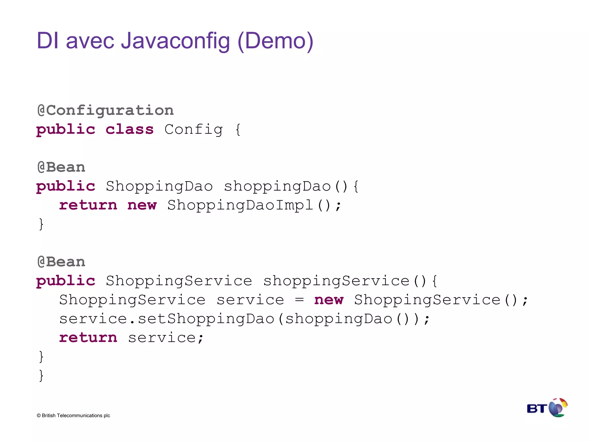 DI avec Javaconfig (Demo) @Configuration public   class  Config { @Bean public  ShoppingDao shoppingDao(){ return   new  ShoppingDaoImpl(); } @Bean public  ShoppingService shoppingService(){ ShoppingService service =  new  ShoppingService(); service.setShoppingDao(shoppingDao()); return  service; } } 